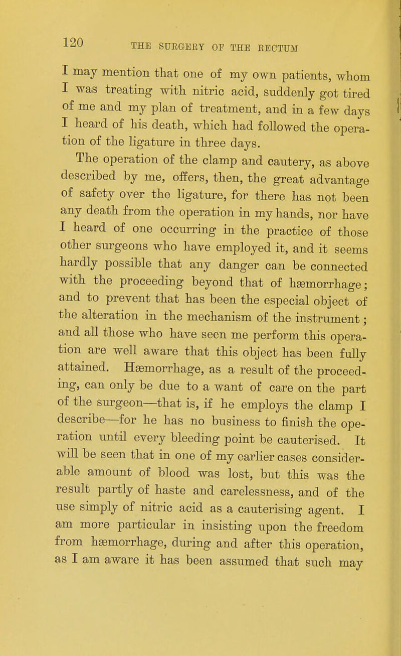 I may mention that one of my own patients, whom I was treating with nitric acid, suddenly got tired of me and my plan of treatment, and in a few days I heard of his death, which had followed the opera- tion of the ligature in three days. The operation of the clamp and cautery, as above described by me, offers, then, the great advantage of safety over the ligature, for there has not been any death from the operation in my hands, nor have I heard of one occurring in the practice of those other surgeons who have employed it, and it seems hardly possible that any danger can be connected with the proceeding beyond that of haemorrhage; and to prevent that has been the especial object of the alteration in the mechanism of the instrument; and all those who have seen me perform this opera- tion are well aware that this object has been fully attained. Haemorrhage, as a result of the proceed- ing, can only be due to a want of care on the part of the surgeon—that is, if he employs the clamp I describe—for he has no business to finish the ope- ration until every bleeding point be cauterised. It will be seen that in one of my earlier cases consider- able amount of blood was lost, but this was the result partly of haste and carelessness, and of the use simply of nitric acid as a cauterising agent. I am more particular in insisting upon the freedom from haemorrhage, during and after this operation, as I am aware it has been assumed that such may