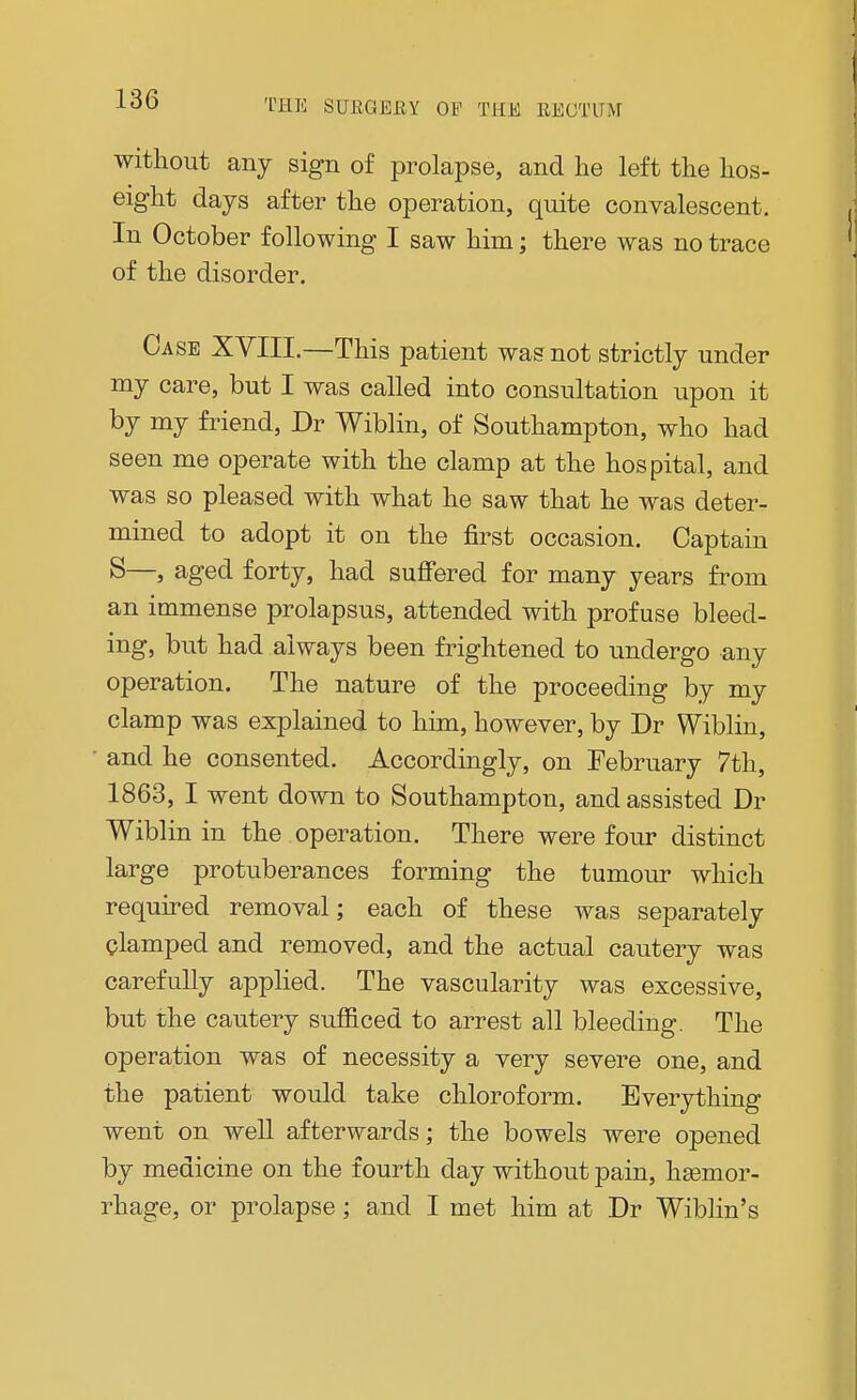 without any sign of prolapse, and lie left the hos- eight days after the operation, quite convalescent. In October following I saw him; there was no trace of the disorder. Case XVIII.—This patient was not strictly under my care, but I was called into consultation upon it by my friend, Dr Wiblin, of Southampton, who had seen me operate with the clamp at the hospital, and was so pleased with what he saw that he was deter- mined to adopt it on the first occasion. Captain S—, aged forty, had suffered for many years from an immense prolapsus, attended with profuse bleed- ing, but had always been frightened to undergo any operation. The nature of the proceeding by my clamp was explained to him, however, by Dr Wiblin, and he consented. Accordingly, on February 7th, 1863, I went down to Southampton, and assisted Dr Wiblin in the operation. There were four distinct large protuberances forming the tumour which required removal; each of these was separately clamped and removed, and the actual cautery was carefully applied. The vascularity was excessive, but the cautery sufficed to arrest all bleeding. The operation was of necessity a very severe one, and the patient would take chloroform. Everything went on well afterwards; the bowels were opened by medicine on the fourth day without pain, hasmor- rhage, or prolapse; and I met him at Dr Wiblin's