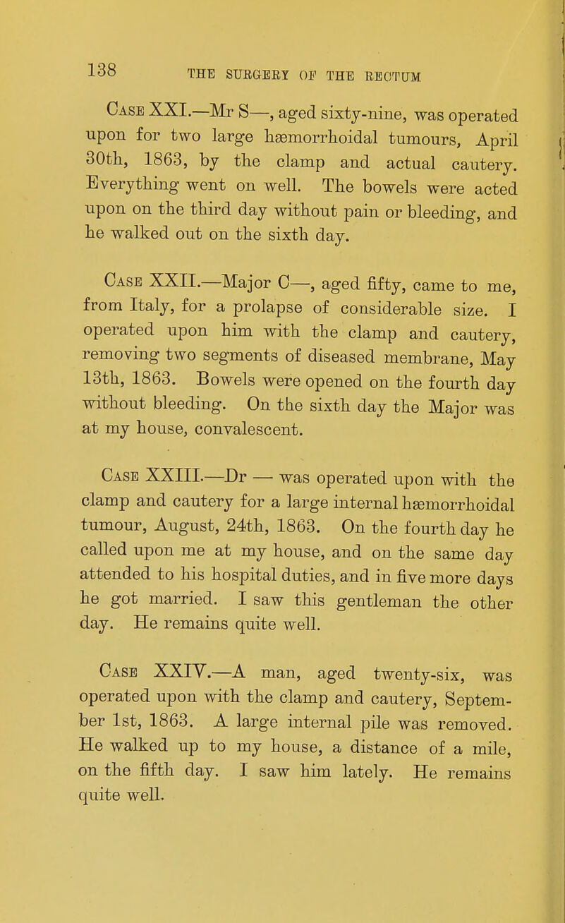 Case XXI.—Mr S—, aged sixty-nine, was operated upon for two large hgemorrhoidal tumours, April 30th, 1863, by the clamp and actual cautery. Everything went on well. The bowels were acted upon on the third day without pain or bleeding, and he walked out on the sixth day. Case XXII.—Major C—, aged fifty, came to me, from Italy, for a prolapse of considerable size. I operated upon him with the clamp and cautery, removing two segments of diseased membrane, May 13th, 1863. Bowels were opened on the fourth day without bleeding. On the sixth day the Major was at my house, convalescent. Case XXIII.—Dr — was operated upon with the clamp and cautery for a large internal hemorrhoidal tumour, August, 24th, 1863. On the fourth day he called upon me at my house, and on the same day attended to his hospital duties, and in five more days he got married. I saw this gentleman the other day. He remains quite well. Case XXIV.—A man, aged twenty-six, was operated upon with the clamp and cautery, Septem- ber 1st, 1863. A large internal pile was removed. He walked up to my house, a distance of a mile, on the fifth day. I saw him lately. He remains quite well.