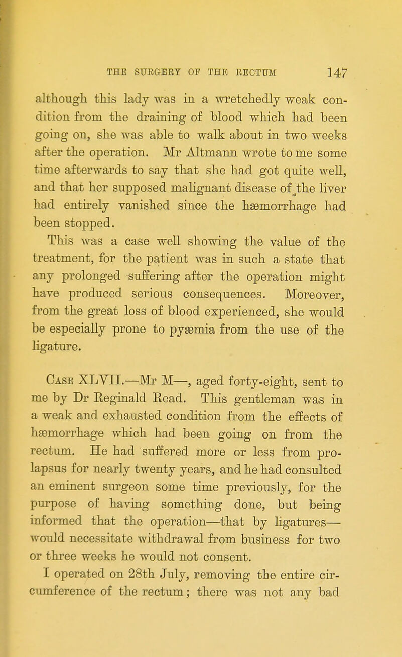 although this lady was in a wretchedly weak con- dition from the draining of blood which had been going on, she was able to walk about in two weeks after the operation. Mr Altmann wrote to me some time afterwards to say that she had got quite well, and that her supposed malignant disease of^the liver had entirely vanished since the hemorrhage had been stopped. This was a case well showing the value of the treatment, for the patient was in such a state that any prolonged suffering after the operation might have produced serious consequences. Moreover, from the great loss of blood experienced, she would be especially prone to pysemia from the use of the ligature. Case XLYII.—Mr M—, aged forty-eight, sent to me by Dr Reginald Eead. This gentleman was in a weak and exhausted condition from the effects of hemorrhage which had been going on from the rectum. He had suffered more or less from pro- lapsus for nearly twenty years, and he had consulted an eminent surgeon some time previously, for the purpose of having something done, but being informed that the operation—that by ligatures— would necessitate withdrawal from business for two or three weeks he would not consent. I operated on 28th July, removing the entire cir- cumference of the rectum; there was not any bad