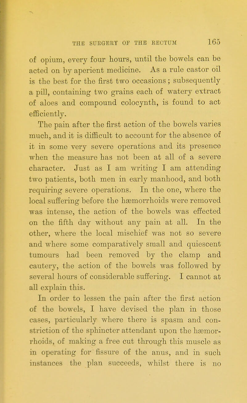 of opium, every four hours, until the bowels can be acted on by aperient medicine. As a rule castor oil is the best for the first two occasions ; subsequently a pill, containing two grains each of watery extract of aloes and compound colocynth, is found to act efficiently. The pain after the first action of the bowels varies much, and it is difficult to account for the absence of it in some very severe operations and its presence when the measure has not been at all of a severe character. Just as I am writing I am attending two patients, both men in early manhood, and both requiring severe operations. In the one, where the local suffering before the hsemorrhoids were removed was intense, the action of the bowels was effected on the fifth day without any pain at all. In the other, where the local mischief was not so severe and where some comparatively small and quiescent tumours had been removed by the clamp and cautery, the action of the bowels was followed by several hours of considerable suffering. I cannot at all explain this. In order to lessen the pain after the first action of the bowels, I have devised the plan in those cases, particularly where there is spasm and con- striction of the sphincter attendant upon the haemor- rhoids, of making a free cut through this muscle as in operating for fissure of the anus, and in such instances the plan succeeds, whilst there is no