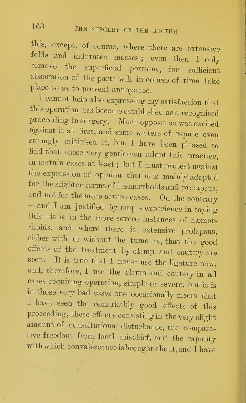 this, except, of course, where there are extensive folds and indurated masses; even then I only remove the superficial portions, for sufficient absorption of the parts will in course of time take place so as to prevent annoyance. I cannot help also expressing my satisfaction that this operation has become established as a recognised proceeding in surgery. Much opposition was excited against it at first, and some writers of repute even strongly criticised it, but I have been pleased to find that these very gentlemen adopt this practice, in certain cases at least; but I must protest against the expression of opinion that it is mainly adapted for the slighter forms of hemorrhoids and prolapsus, and not for the more severe cases. On the contrary —and I am justified by ample experience in saying this—it is in the more severe instances of hemor- rhoids, and where there is extensive prolapsus, either with or without the tumours, that the good effects of the treatment by clamp and cautery are seen. It is true that I never use the ligature now, and, therefore, I use the clamp and cautery in all cases requiring operation, simple or severe, but it is in those very bad cases one occasionaUy meets that I have seen the remarkably good effects of this proceeding, these effects consisting in the very slight amount of constitutional disturbance, the compara- tive freedom from local mischief, and the rapidity with which convalescence isbrought about, and I have