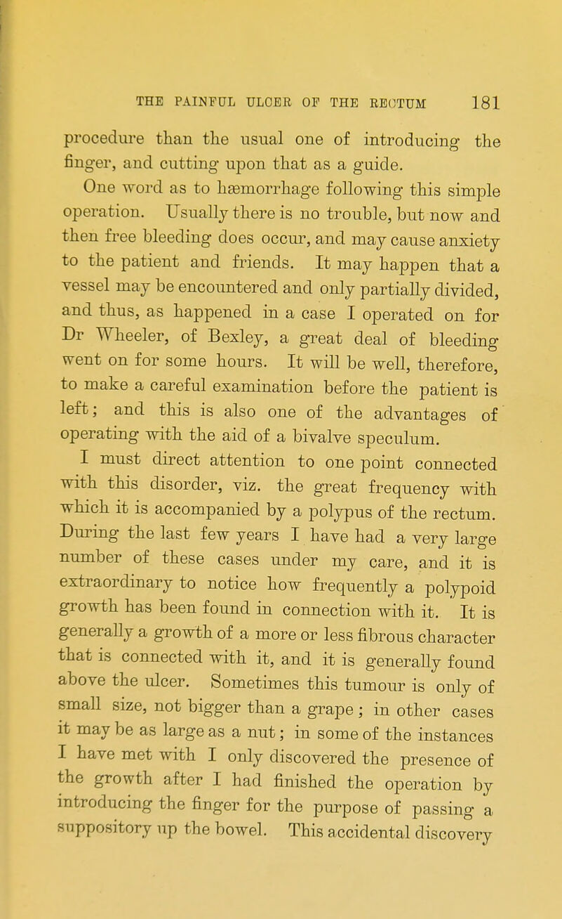 procedure than the usual one of introducing the finger, and cutting upon that as a guide. One word as to hemorrhage following this simple operation. Usually there is no trouble, but now and then free bleeding does occur, and may cause anxiety to the patient and friends. It may happen that a vessel may be encountered and only partially divided, and thus, as happened in a case I operated on for Dr Wheeler, of Bexley, a great deal of bleeding went on for some hours. It will be well, therefore, to make a careful examination before the patient is left; and this is also one of the advantages of operating with the aid of a bivalve speculum. I must direct attention to one point connected with this disorder, viz. the great frequency with which it is accompanied by a polypus of the rectum. During the last few years I have had a very large number of these cases under my care, and it is extraordinary to notice how frequently a polypoid growth has been found in connection with it. It is generally a growth of a more or less fibrous character that is connected with it, and it is generally found above the ulcer. Sometimes this tumour is only of small size, not bigger than a grape ; in other cases it may be as large as a nut; in some of the instances I have met with I only discovered the presence of the growth after I had finished the operation by introducing the finger for the purpose of passing a suppository up the bowel. This accidental discovery