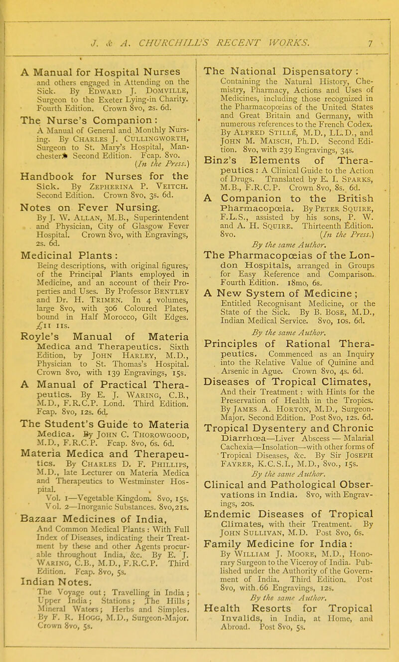 A Manual for Hospital Nurses and others engaged in Attending on the Sick. By Edward J. Domville, Surgeon to the Exeter Lying-in Charity. Fourth Edition. Crown 8vo, 2S. 6d. The Nurse's Companion : A Manual of General and Monthly Nurs- ing. By Charles J. Cullingworth, Surgeon to St. Mary's Hospital, Man- chester* Second Edition. Fcap. 8vo. (In the Press.) Handbook for Nurses for the Sick. By Zepherina P. Veitch. Second Edition. Crown 8vo, 3s. 6d. Notes on Fever Nursing. By J. W. Allan, M.B., Superintendent and Physician, City of Glasgow Fever Hospital. Crown Svo, with Engravings, 2s. 6d. Medicinal Plants : Being descriptions, with original figures, of the Principal Plants employed in Medicine, and an account of their Pro- perties and Uses. By Professor Bentley and Dr. H. Trimen. In 4 volumes, large 8vo, with 306 Coloured Plates, bound in Half Morocco, Gilt Edges. £\\ us. Royle's Manual of Materia Medica and Therapeutics. Sixth Edition, by John Harley, M.D., Physician to St. Thomas's Hospital. Crown 8vo, with 139 Engravings, 15s. A Manual of Practical Thera- peutics. By E. J. Waring, C.B., M.D., F.R.C.P. Lond. Third Edition. Fcap. 8vo, 12s. 6d. The Student's Guide to Materia Medica. By John C. Thorowgood, M.D., F.R.C.P. Fcap. 8vo, 6s. 6d. Materia Medica and Therapeu- tics. By Charles D. F. Phillips, M.D., late Lecturer on Materia Medica and Therapeutics to Westminster Hos- pital. Vol. 1—Vegetable Kingdom. 8vo, 15s. Vol. 2—Inorganic Substances. 8vo,2is. Bazaar Medicines of India, And Common Medical Plants : With Full Index of Diseases, indicating their Treat- ment by these and other Agents procur- able throughout India, &c. By E. J. Waring, C.B., M.D., F.R.C.P. Third Edition. Fcap. 8vo, 5s. Indian Notes. The Voyage out; Travelling in India ; Upper India; Stations; The Hills; Mineral Waters; Herbs and Simples. By F. R. Hogg, M.D., Surgeon-Major. Crown 8vo, 5s. The National Dispensatory : Containing the Natural History, Che- mistry, Pharmacy, Actions and Uses of Medicines, including those recognized in the Pharmacopoeias of the United States and Great Britain and Germany, with numerous references to the French Codex. By Alfred Stille, M.D., LL.D., and John M. Maisch, Ph.D. Second Edi- tion. 8vo, with 239 Engravings, 34s. Binz's Elements of Thera- peutics : A Clinical Guide to the Action of Drugs. Translated by E. I. Sparks, M.B., F.R.C.P. Crown 8vo, 8s. 6d. A Companion to the British Pharmacopoeia. By Peter Squire, F.L.S., assisted by his sons, P. W. and A. H. Squire. Thirteenth Edition. Svo. {In the Press.) By the same Author. The Pharmacopoeias of the Lon- don Hospitals, arranged in Groups . for Easy Reference and Comparison. Fourth Edition. i8mo, 6s. A New System of Medicine ; Entitled Recognisant Medicine, or the State of the Sick. By B. Bose, M.D., Indian Medical Service. 8vo, 10s. 6d. By the same Azethor. Principles of Rational Thera- peutics. Commenced as an Inquiry into the Relative Value of Quinine and Arsenic in Ague. Crown Svo, 4s. 6d. Diseases of Tropical Climates, And their Treatment : with Hints for the Preservation of Health in the Tropics. By James A. Horton, M.D., Surgeon- Major. Second Edition. Post 8vo, 12s. 6d. Tropical Dysentery and Chronic Diarrhoea—Liver Abscess — Malarial Cachexia—Insolation—with other forms of Tropical Diseases, &c. By Sir Joseph Fayrer, K.C.S.I., M.D., 8vo., 15s. By the same Attthor. Clinical and Pathological Obser- vations in India. 8vo, with Engrav- ings, 20s. Endemic Diseases of Tropical Climates, with their Treatment. By John Sullivan, M.D. Post Svo, 6s. Family Medicine for India: By William J. Moore, M.D., Hono- rary Surgeon to the Viceroy of India. Pub- lished under the Authority of the Govern- ment of India. Third Edition. Post 8vo, with.66 Engravings, 12s. By the same Author. Health Resorts for Tropical Invalids, in India, at Home, and Abroad. Post Svo, 5s.