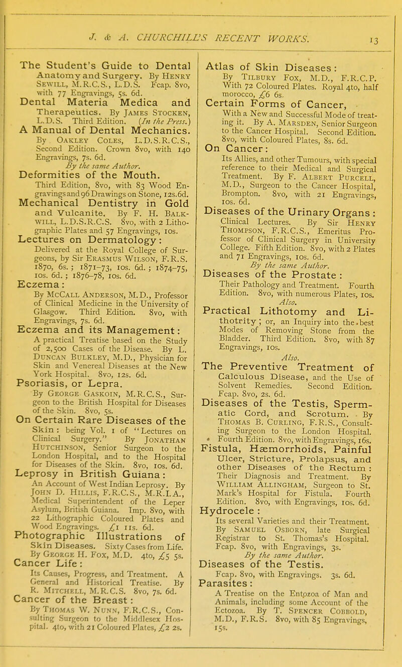 The Student's Guide to Dental Anatomy and Surgery. By Henry Sewill, M.R.C.S., L.D.S. Fcap. 8vo, with 77 Engravings, 5s. 6d. Dental Materia Medica and Therapeutics. By James Stocken, L.D.S. Third Edition. {In the Press.) A Manual of Dental Mechanics. By Oakley Coles, L.D.S.R.C.S., Second Edition. Crown 8vo, with 140 Engravings, 7s. 6d. By the same A tithor. Deformities of the Mouth. Third Edition, 8vo, with 83 Wood En- gravings and 96 Drawings on Stone, I2s.6d. Mechanical Dentistry in Gold and Vulcanite. By F. H. Balk- will, L.D.S.R.C.S. 8vo, with 2 Litho- graphic Plates and 57 Engravings, 10s. Lectures on Dermatology: Delivered at the Royal College of Sur- geons, by Sir Erasmus Wilson, F.R.S. 1870, 6s. ; 1871-73, 10s. 6d. ; 1874-75, 10s. 6d.; 1876-78, 10s. 6d. Eczema: By McCall Anderson, M.D., Professor of Clinical Medicine in the University of Glasgow. Third Edition. 8vo, with Engravings, 7s. 6d. Eczema and its Management: A practical Treatise based on the Study of 2,500 Cases of the Disease. By L. Duncan Bulkley, M.D., Physician for Skin and Venereal Diseases at the New York Hospital. 8vo, 12s. 6d. Psoriasis, or Lepra. By George Gaskoin, M.R.C.S., Sur- geon to the British Hospital for Diseases of the Skin. 8vo, 5s. On Certain Rare Diseases of the Skin: being Vol. I of Lectures on Clinical Surgery. By Jonathan Hutchinson, Senior Surgeon to the London Hospital, and to the Hospital for Diseases of the Skin. 8vo, 10s. 6d. Leprosy in British Guiana: An Account of West Indian Leprosy. By John D. Hillis, F.R.C.S., M.R.I.A., Medical Superintendent of the Leper Asylum, British Guiana. Imp. 8vo, with 22 Lithographic Coloured Plates and Wood Engravings. £1 lis. 6d. Photographic Illustrations of Skin Diseases. Sixty Cases from Life. By George H. Fox, M.D. 410, £$ 5s. Cancer Life: Its Causes, Progress, and Treatment. A General and Historical Treatise. By R. Mitchell, M.R.C.S. 8vo, 7s. 6d. Cancer of the Breast : By Thomas W. Nunn, F.R.C.S., Con- sulting Surgeon to the Middlesex Hos- pital. 4to, with 21 Coloured Plates, £2 2s. Atlas of Skin Diseases : By Tilbury Fox, M.D., F.R.C.P. With 72 Coloured Plates. Royal 4to, half morocco, £6 6s. Certain Forms of Cancer, With a New and Successful Mode of treat- ing it. By A. Marsden, Senior Surgeon to the Cancer Hospital. Second Edition. 8vo, with Coloured Plates, 8s. 6d. On Cancer: Its Allies, and other Tumours, with special reference to their Medical and Surgical Treatment. By F. Albert Purcell, M.D., Surgeon to the Cancer Hospital, Brompton. 8vo, with 21 Engravings, 10s. 6d. Diseases of the Urinary Organs : Clinical Lectures. By Sir Henry Thompson, F.R.C.S., Emeritus Pro- fessor of Clinical Surgery in University College. Fifth Edition. 8vo, with 2 Plates and 71 Engravings, 10s. 6d. By the same Author. Diseases of the Prostate : Their Pathology and Treatment. Fourth Edition. 8vo, with numerous Plates, 10s. Also. Practical Lithotomy and Li- thotrity ; or, an Inquiry into the. best Modes of Removing Stone from the Bladder. Third Edition. 8vo, with 87 Engravings, 10s. Also. The Preventive Treatment of Calculous Disease, and the Use of Solvent Remedies. Second Edition. Fcap. 8vo, 2s. 6d. Diseases of the Testis, Sperm- atic Cord, and Scrotum. By Thomas B. Curling, F.R.S., Consult- ing Surgeon to the London Hospital. « Fourth Edition. 8vo, with Engravings, 16s. Fistula, Haemorrhoids, Painful Ulcer, Stricture, Prolapsus, and other Diseases of the Rectum : Their Diagnosis and Treatment. By William Allingham, Surgeon to St. Mark's Hospital for Fistula. Fourth Edition. 8vo, with Engravings, 10s. 6d. Hydrocele : Its several Varieties and their Treatment. By Samuel Osborn, late Surgical Registrar to St. Thomas's Hospital. Fcap. 8vo, with Engravings, 3s. By the same Author. Diseases of the Testis. Fcap. 8vo, with Engravings. 3s. 6d. Parasites: A Treatise on the Entpzoa of Man and Animals, including some Account of the Ectozoa. By T. Spencer Cobbold, M.D., F.R.S. 8vo, with 85 Engravings, ts*.