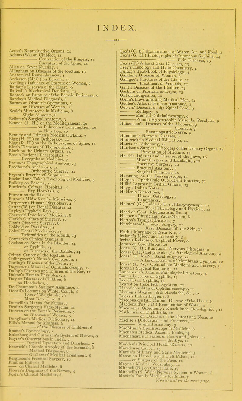 INDEX. Acton's Reproductive Organs, 14 Adams (W.) on Clubfoot. 11 Contraction of the Fingers, 11 Curvature of the Spine, 11 Allan on Fever Nursing, 7 Allingham on Diseases of the Rectum, 13 Anatomical Remembrancer, 4 Anderson (McC.) on Eczema, 13 Aveling's Influence of Posture on Women, 6 Balfour's Diseases of the Heart, 9 Balkwill's Mechanical Dentistry, 13 Bantock on Rupture of the Female Perineum, 6 Barclay's Medical Diagnosis, 8 Barnes on Obstetric Operations, 5 on Diseases of Women, 5 Beale's Microscope in Medicine, 8 Slight Ailments, 8 Bellamy's Surgical Anatomy, 3 Bennet (J. H.) on the Mediterranean, 10 on Pulmonary Consumption, 10 on Nutrition, 10 Bentley and Trimen's Medicinal Plants, 7 Bigg (H. H.) on Orthopraxy, 11 Bigg (R. H.) on the Orthopragms of Spine, 11 Binz's Elements of Therapeutics, 7 Black on the Urinary Organs, 14 Bose's Rational Therapeutics, 7 Recognisant Medicine, 7 Braune's Topographical Anatomy, 3 Brodhurst's Anchylosis, 11 Orthopaedic Surgery, 11 Bryant's Practice of Surgery, 11 Bucknill and Tuke's Psychological Medicine, 5 Bulkley on Eczema, 13 . Burdett's Cottage Hospitals, 5 Pay Hospitals, 5 Burnett on the Ear, 12 Burton's Midwifery' for Midwives, 5 Carpenter's Human Physiology, 4 Carter (W.) on Renal Diseases, 14 Cayley's Typhoid Fever, 9 Charteris' Practice of Medicine, 8 Clark's Outlines of Surgery, 10 Clay's Obstetric Surgery, 6 Cobbold on Parasites, 13 Coles' Dental Mechanics, 13 Deformities of the Mouth, 13 Cormack's Clinical Studies, 8 Coulson on Stone in the Bladder, 14 on Syphilis, 14 —; on Diseases of the Bladder, 14 Cripps' Cancer of the Rectum, 14 Culhngworth's Nurse's Companion, 7 Curling's Diseases of the Testis, 13 Daguenet's Manual of Ophthalmoscopy, 12 Dalby's Diseases and Injuries of the Ear, 12 Dalton's Human Physiology, 4 Day on Diseases of Children, 6 on Headaches, 9 De Chaumont's Sanitary Assurance, 4 Dobell's Lectures on Winter Cough, 8 Loss of Weight, &c, 8 • Mont Dore Cure, 8 Domville's Manual for Nurses, 7 Drain's Surgeon's Vade-Mecum, n Duncan on the Female Perineum, 5 on DiseastA of Women, 5 Dunglison's Medical Dictionary, 14 Ellis's Manual for Mothers, 6 ■ of the Diseases of Children, 6 Emmet's Gynaecology, 5 Euienburg and Guttmann's System of Nerves, 9 Fayrer's Observations in India, 7 1— Tropical Dysentery and Diarrhoea, 7 Fenwick's Chronic Atrophy of the Stomach, 8 Medical Diagnosis, 8 - Outlines of Medical Treatment, 8 Fergusson's Practical Surgery, 10 Flint on Phthisis, 8 on Clinical Medicine, 8 Flower's Diagrams of the Nerves, 4 Foster's Clinical Medicine, 8 Fox's (C. B.) Examinations of Water, Air, and Food, Fox's (G. H.) Photographs of Cutaneous Syphilis, 1 ~~~ Skin Diseases, 13 Foxs (1.) Atlas of Skin Diseases, 13 Frey's Histology and Histo-Chemistry, 4 Fulton's Text-Book of Physiology, 4 Galabin's Diseases of Women, 6 Gamgee's Fractures of the Limbs, 11 Treatment of Wounds, 11 Gant's Diseases of the Bladder, 14 Gaskoin on Psoriasis or Lepra, 13 Gill on Indigestion, 10 Glenn's Laws affecting Medical Men, 14 Godlee's Atlas of Human Anatomy, 3 Gowers' Diseases of the Spinal Cord, 9 Epilepsy, 9 Medical Ophthalmoscopy, 9 ■ Pseudo-Hypertrophic Muscular Paralysis, 9 Habershon's Diseases of the Abdomen, 9 Stomach, 9 Pneumogastric Nerve, 9 Hamilton's Nervous Diseases, 9 Hardwicke's Medical Education, 14 Harris on Lithotomy, 14 Harrison's Surgical Disorders of the Urinary Organs, Prevention of Stricture, 14 Heath's Injuries and Diseases of the Jaws, id ' Minor Surgery and Bandaging, 10 Operative Surgery, 10 Practical Anatomy, 3 — Surgical Diagnosis, 1 o Hemming on the Laryngoscope, 12 Higgens' Ophthalmic Out-patient Practice, n Hillis' Leprosy in British Guiana, 13 Hogg's Indian Notes, 7 Holden's Dissections, 3 Human Osteology, 3 Landmarks, 3 Holmes' (G.) Guide to Use of Laryngoscope, 12 —— — Vocal Physiology and Hygiene, 12 Hood on Gout, Rheumatism, &c., 9 Hooper's Physicians' Vade-Mecum, 8 • Horton's Tropical Diseases, 7 Hutchinson's Clinical Surgery, 11 Rare Diseases of the Skin, 13 Huth's Marriage of Near Kin, 4 Ireland's Idiocy and Imbecility, 5 Irvine's Relapse of Typhoid Fever, 9 James on Sore Throat, 12 Jones' (C. H.) Functional Nervous Disorders, 9 Jones (C.H.) and Sieveking's Pathological Anatomy, Jones' (H. McN.) Aural Surgery, 12 Atlas of Diseases of Membrana Tympani, Jones' (T. W.) Ophthalmic Medicine and Surgery, ] Jordan's Surgical Enquiries, 11 Lancereaux's Atlas of Pathological Anatomy, 4 Lane's Lectures on Syphilis, 14 Lee (H.) on Syphilis, 14 Leared on Imperfect Digestion, 10 Liebreich's Atlas of Ophthalmoscopy, 11 Liveing's Megrim, Sick Headache, &c, 10 Lucas's Indian Hygiene, 8 Macdonald's (A.) Chronic Disease of the Heart, 6 Macdonald's (J. D.) Examination of Water, 4 Macewen's Osteotomy: Knock-knee, Bow-leg, &c. Matkenzie on Diphtheria, 12 ; on Diseases of the Throat and Nose, 12 Maclise's Dislocations and Fractures, n Surgical Anatomy, 3 MacMunn's Spectroscope in Medicine, 8 Macnab's Medical Account Books, 14 Macnamara's Diseases of Bones and Joints, n the Eye, 12 Maddcn's Principal Health-Resorts, 10 Marsdenon Cancer, 13 Martin's Military and State Medicine, 5 Mason on Hare-Lip and Cleft Palate, 12 on Surgery of the Face, 12 Maync's Medical Vocabulary, 14 Mitchell (R.) on Cancer Life, 13 Mitchell's (S. Weir) Nervous System in Women, 6 Moore's Family Medicine for India, 7 {Continued on tlu- next /'age.
