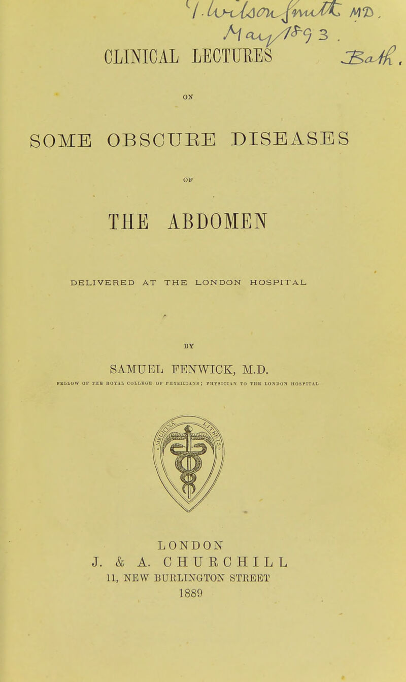 ON SOME OBSCUEE DISEASES OF THE ABDOMEN DELIVERED AT THE LONDON HOSPITAL SAMUEL FBNWICK, M.D. FELLOW OF Tllli UOYAL COLLKGE OF PUYSICIANS; PliyslCIAN TO TUB LONDO?f UOSPITAL LONDON J. & A. CHURCHILL 11, NEW BURLINGTON STREET 1889