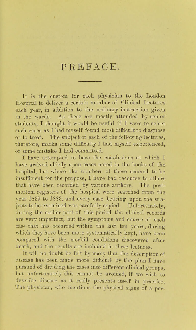 PREFACE. It is the custom for eacTi ptysician to the London Hospital to deliver a certain number of Clinical Lectures each year, in addition to the ordinary instruction given in the wards. As these are mostly attended by senior students, I thought it would be useful if I were to select puch cases as I had myself found most difficult to diagnose or to treat. The subject of each of the following lectures, therefore, marks some difficulty I had myself experienced, or some mistake I had committed. I have attempted to base the conclusions at which I have arrived chiefly upon cases noted in the books of the hospital, but where the niimbers of these seemed to be insufficient for the purpose, I have had recourse to others that have been recorded by various authors. The post- mortem registers of the hospital were searched from the year 1839 to 1883, and every case bearing upon the sub- jects to be examined was carefully copied. Unfortunately, during the earlier part of this period the clinical records are very imperfect, but the symptoms and course of each case that has occurred within the last ten years, during which they have been more systematically kept, have been compared with the morbid conditions discovered after death, and the results are included in these lectures. It will no doubt be felt by many that the description of disease has been made more difficult by the plan I have pursued of dividing the cases into different clinical groups, but unfortunately this cannot be avoided, if we wish to describe disease as it really presents itself in practice. The physician, who mentions the physical signs of a per-