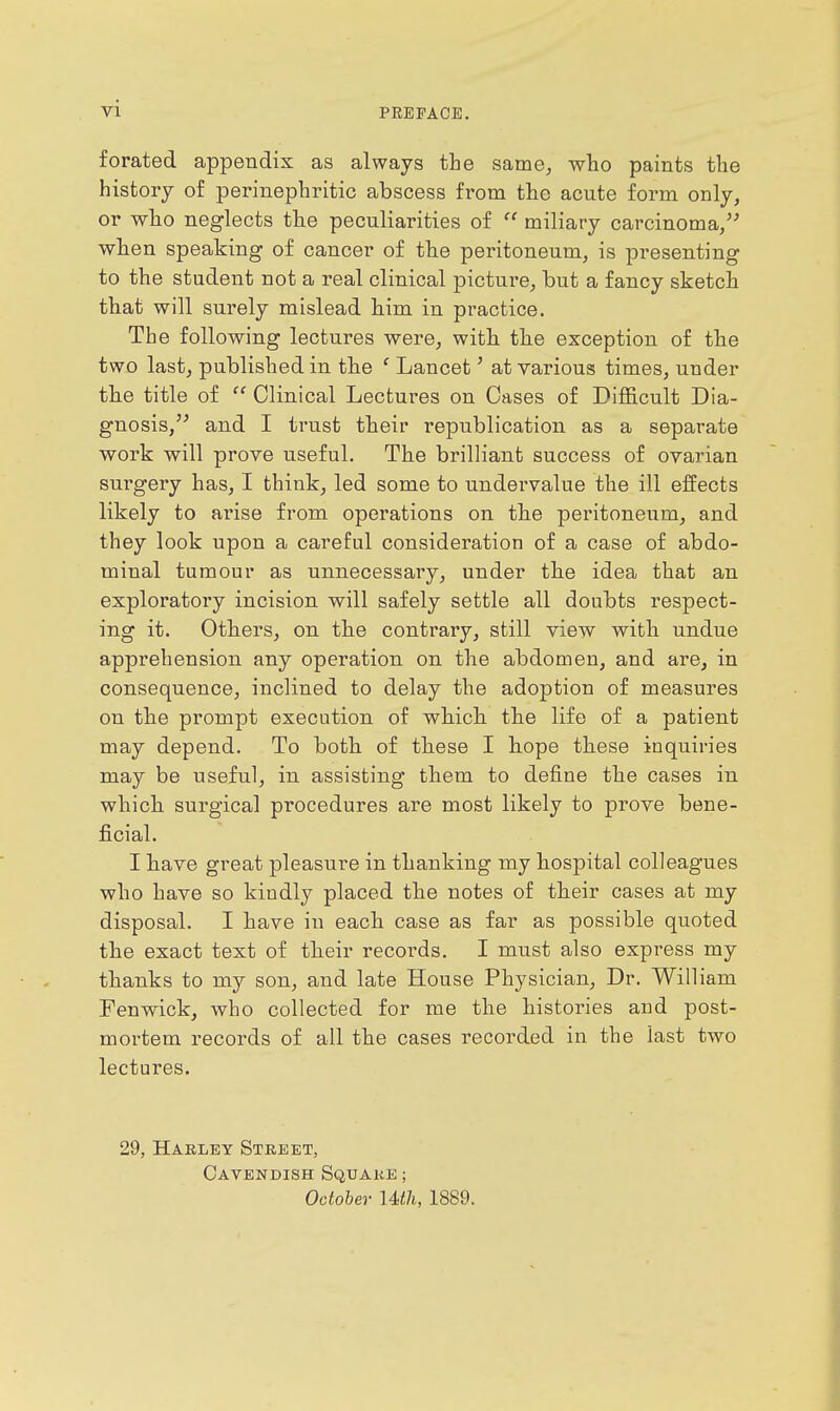 vi forated appendix as always the same^ who paints the history of perinephritic abscess from the acute form only, or who neglects the peculiarities of  miliary carcinoma/^ when speaking of cancer of the peritoneum, is presenting to the student not a real clinical picture, but a fancy sketch that will surely mislead him in practice. The following lectures were, with the exception of the two last, published in the ' Lancet' at various times, under the title of  Clinical Lectures on Cases of Difficult Dia- gnosis, and I trust their republication as a separate work will prove useful. The brilliant success of ovarian surgery has, I think, led some to undervalue the ill effects likely to arise from operations on the peritoneum, and they look upon a careful consideration of a case of abdo- minal tumour as unnecessary, under the idea that an exploratory incision will safely settle all doubts respect- ing it. Others, on the contrary, still view with undue apprehension any operation on the abdomen, and are, in consequence, inclined to delay the adoption of measures on the prompt execution of which the life of a patient may depend. To both of these I hope these inquiries may be useful, in assisting them to define the cases in which surgical procedures are most likely to prove bene- ficial. I have great pleasure in thanking my hospital colleagues who have so kindly placed the notes of their cases at my disposal. I have in each case as far as possible quoted the exact text of their records. I must also express my thanks to my son, and late House Physician, Dr. William Fenwick, who collected for me the histories and post- mortem records of all the cases recorded in the last two lectures. 29, Habley Street, Cavendish Squake ; October Uth, 1889.