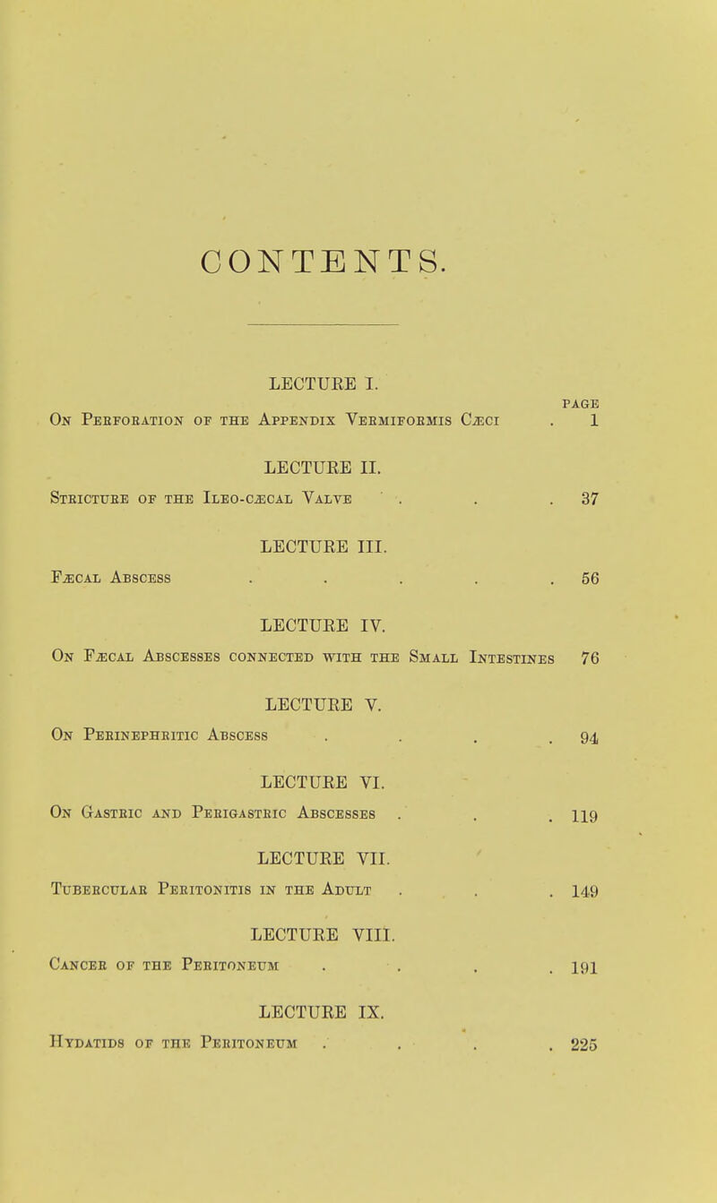 CONTENTS. LECTUEE I. PAGE On Pebfoeation of the Appendix Veemifoemis CiECi . 1 LECTURE II. Steictuee of the Ileo-c^cal Valve . . .37 LECTURE III. PiECAL Abscess . . . . .56 LECTURE IV. On FiEOAL Abscesses connected with the Small Intestines 76 LECTURE V. On Peeinepheitic Abscess . . . .94 LECTURE VI. On Gasteic and Peeigasteic Abscesses . . . 119 LECTURE VII. TUBEECULAE PeEITONITIS IN THE AdULT . . . 149 LECTURE VIII. Cancee of the Peeitoneum . . . . 191 LECTURE IX. Hydatids of the Peeitoneum 225