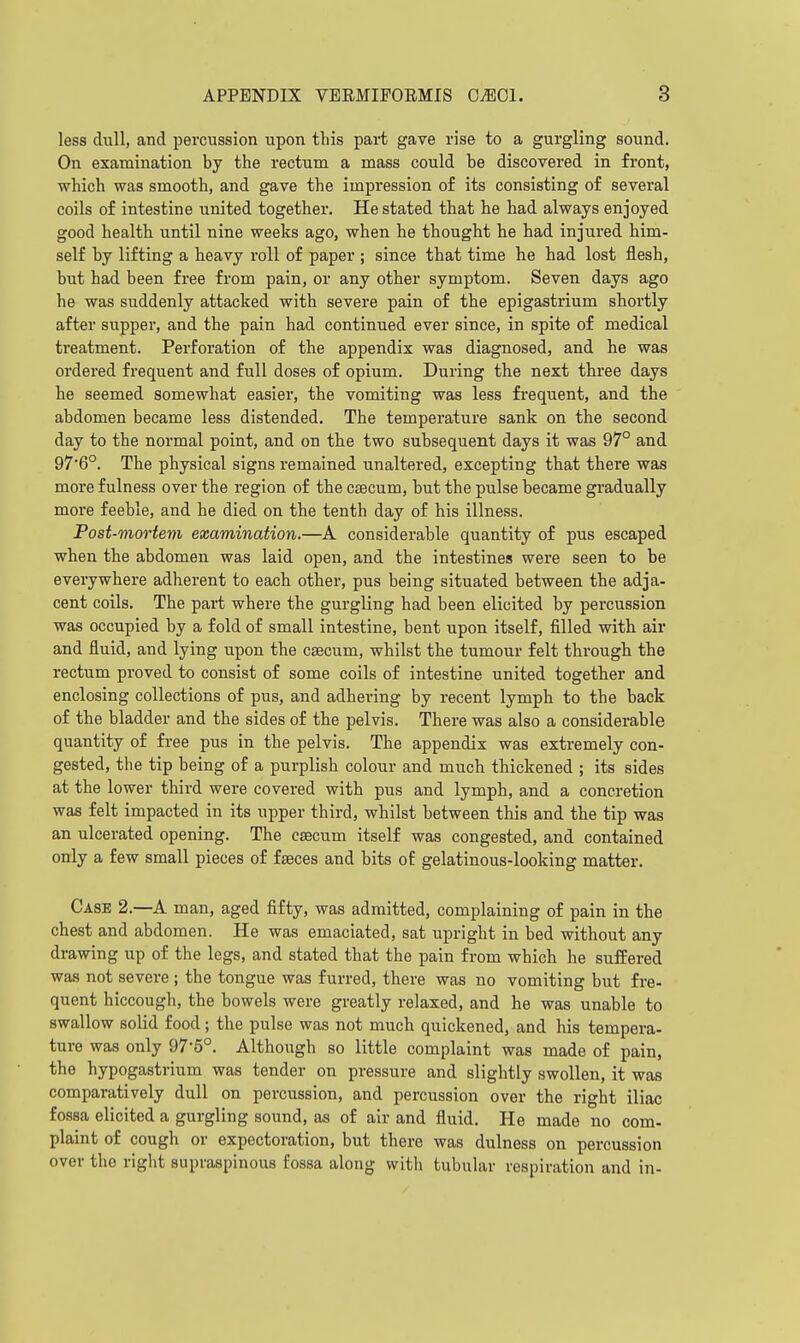 less dull, and percussion upon this part gave rise to a gurgling sound. On examination by the rectum a mass could be discovered in front, which was smooth, and gave the impression of its consisting of several coils of intestine united together. He stated that he had always enjoyed good health until nine weeks ago, when he thought he had injured him- self by lifting a heavy roll of paper ; since that time he had lost flesh, but had been free from pain, or any other symptom. Seven days ago he was suddenly attacked with severe pain of the epigastrium shortly after supper, and the pain had continued ever since, in spite of medical treatment. Perforation of the appendix was diagnosed, and he was ordered frequent and full doses of opium. During the next three days he seemed somewhat easier, the vomiting was less frequent, and the abdomen became less distended. The temperature sank on the second day to the normal point, and on the two subsequent days it was 97° and 97*6°. The physical signs remained unaltered, excepting that there was more fulness over the region of the caecum, but the pulse became gradually more feeble, and he died on the tenth day of his illness. Post-mortem examination.—A considerable quantity of pus escaped when the abdomen was laid open, and the intestines were seen to be everywhere adherent to each other, pus being situated between the adja- cent coils. The part where the gurgling had been elicited by percussion was occupied by a fold of small intestine, bent upon itself, filled witb air and fluid, and lying upon the caecum, whilst the tumour felt througb the rectum proved to consist of some coils of intestine united together and enclosing collections of pus, and adhering by recent lymph to the back of the bladder and the sides of the pelvis. There was also a considerable quantity of free pus in the pelvis. The appendix was extremely con- gested, the tip being of a purplish colour and much thickened ; its sides at the lower third were covered with pus and lymph, and a concretion was felt impacted in its upper third, whilst between this and the tip was an ulcerated opening. The caecum itself was congested, and contained only a few small pieces of faeces and bits of gelatinous-looking matter. Case 2.—A man, aged fifty, was admitted, complaining of pain in the chest and abdomen. He was emaciated, sat upright in bed without any drawing up of the legs, and stated that the pain from which he suffered was not severe ; the tongue was furred, there was no vomiting but fre- quent hiccough, the bowels were greatly relaxed, and he was unable to swallow solid food; the pulse was not much quickened, and his tempera- ture was only 97-5°. Although so little complaint was made of pain, the hypogastrium was tender on pressure and slightly swollen, it was comparatively dull on percussion, and percussion over the right iliac fossa elicited a gurgling sound, as of air and fluid. He made no com- plaint of cough or expectoration, but there was dulness on percussion over the right supraspinous fossa along with tubular respiration and in-