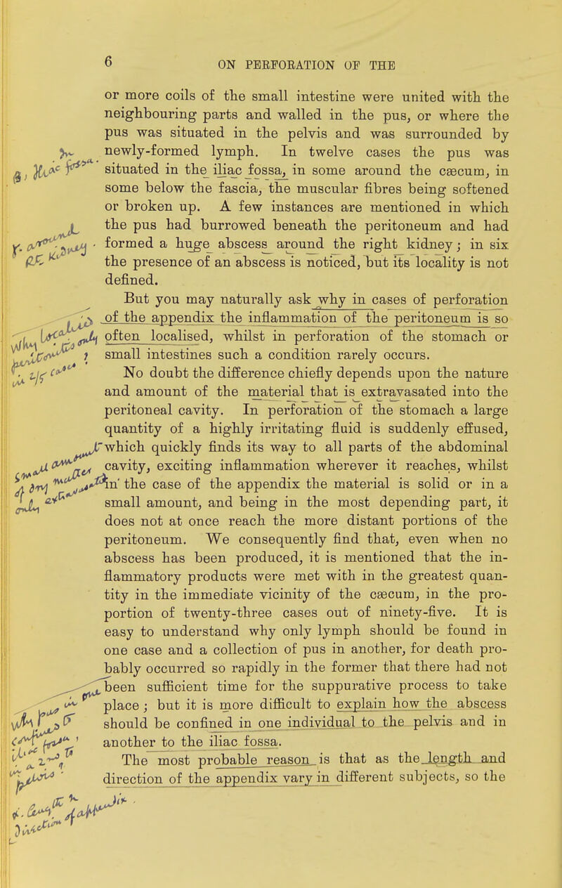 or more coils of the small intestine were united with the neighbouring parts and walled in the pus, or where the pus was situated in the pelvis and was surrounded by newly-formed lymph. In twelve cases the pus was (gj Jfc<*'^ ^ situated in the iliac Jossa^ in some around the caecum, in some below the fascia, the muscular fibres being softened or broken up. A few instances are mentioned in which J the pus had burrowed beneath the peritoneum and had P ^''^*\pf^ ' ^^^^^^ ^ huge abscess^ around the right kidney; in six fLf> ^ the presence of an abscess is noticed, but its locality is not defined. But you may naturally ask why in cases of perforation , -^^ of the appendix the inflammation of the peritqneumj^ so ^^^L^iA^'^^^^^ij'i often localised, whilst in perforation of the stomach or small intestines such a condition rarely occurs. ^ ^'^'^ No doubt the difference chiefly depends upon the nature and amount of the material that is extravasated into the peritoneal cavity. In perforation of the stomach a large quantity of a highly irritating fluid is suddenly effused, which quickly finds its way to all parts of the abdominal Fit/ cavity, exciting inflammation wherever it reaches, whilst ^Tiv^ ^ case of the appendix the material is solid or in a small amount, and being in the most depending part, it does not at once reach the more distant portions of the peritoneum. We consequently find that, even when no abscess has been produced, it is mentioned that the in- flammatory products were met with in the greatest quan- tity in the immediate vicinity of the caecum, in the pro- portion of twenty-three cases out of ninety-five. It is easy to understand why only lymph should be found in one case and a collection of pus in another, for death pro- bably occurred so rapidly in the former that there had not ^been sufl&cient time for the suppurative process to take ^ place; but it is more difl&cult to explain how the abscess should be confined in one individual to the pelvis and in another to the iliac fossa, tf^'^i^, The most probable reason,is that as the Jangth^-and ^pjiy^ direction of the appendix vary in different subjects, so the