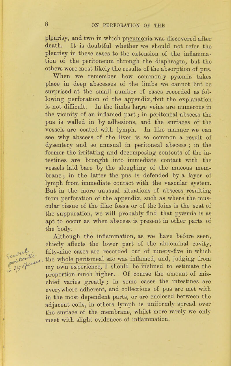 pleurisy, and two in which pneumonia was discovered after death. It is doubtful whether we should not refer the pleurisy in these cases to the extension of the inflamma- tion of the peritoneum through the diaphragm, but the others were most likely the results of the absorption of pus. When we remember how commonly pyaemia takes place in deep abscesses of the limbs we cannot but be surprised at the small number of cases recorded as fol- lowing perforation of the appendix,'but the explanation is not difficult. In the limbs lai'ge veins are numerous in the vicinity of an inflamed part; in peritoneal abscess the pus is walled in by adhesions, and the surfaces of the vessels are coated with lymph. In like manner we can see why abscess of the liver is so common a result of dysentery and so unusual in peritoneal abscess ; in the former the irritating and decomposing contents of the in- testines are brought into immediate contact with the vessels laid bare by the sloughing of the mucous mem- brane ; in the latter the pus is defended by a layer of lymph from immediate contact with the vascular system. But in the more unusual situations of abscess resulting from perforation of the appendix, such as where the mus- cular tissue of the iliac fossa or of the loins is the seat of the suppuration, we will probably find that pyaemia is as apt to occur as when abscess is present in other parts of the body. Although the inflammation, as we have before seen, chiefly affects the lower part of the abdominal cavity, ^ ^^j'/v'^ ■ fifty-nine cases are recorded out of ninety-five in which iytri^'^ ^' whole pei-itoneal sac was inflamed, and, judging from -5/5'^^ my own experience, 1 should be inclined to estimate the proportion much higher. Of course the amount of mis- chief varies greatly; in some cases the intestines are everywhere adherent, and collections of pus are met with in the most dependent parts, or are enclosed between the adjacent coils, in others lymph is uniformly spread over the surface of the membrane, whilst more rarely we only meet with slight evidences of inflammation. 1.