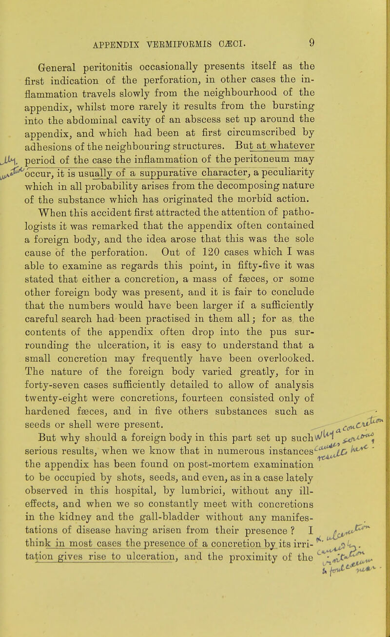 General peritonitis occasionally presents itself as the first indication of the perforation^ in other cases the in- flammation travels slowly from the neighbourhood of the appendix, whilst more rarely it results from the bursting into the abdominal cavity of an abscess set up around the appendix, and which had been at first circumscribed by adhesions of the neighbouring structures. But at whatever J>1, period of the case the inflammation of the peritoneum may ^^occur, it is usually of a suppurative character, a peculiarity which in all probability arises from the decomposing nature of the substance which has originated the morbid action. When this accident first attracted the attention of patho- logists it was remarked that the appendix often contained a foreign body, and the idea arose that this was the sole cause of the perforation. Out of 120 cases which I was able to examine as regards this point, in fifty-five it was stated that either a concretion, a mass of feeces, or some other foreign body was present, and it is fair to conclude that the numbers would have been larger if a sufficiently careful search had been practised in them all; for as the contents of the appendix often drop into the pus sur- rounding the ulceration, it is easy to understand that a small concretion may frequently have been overlooked. The nature of the foreign body varied greatly, for in forty-seven cases sufficiently detailed to allow of analysis twenty-eight were concretions, fourteen consisted only of hardened feeces, and in five others substances such as seeds or shell were present. a^^'^'^^^ But why should a foreign body in this part set up such^^ ^^J^-^^i serious results, when we know that in numerous instances'-^^^^^^ ' the appendix has been found on post-mortem examination to be occupied by shots, seeds, and even, as in a case lately observed in this hospital, by lumbrici, without any ill- effects, and when we so constantly meet with concretions in the kidney and the gall-bladder without any manifes- tations of disease having arisen from their presence ? I Jlp^^^ think in most cases the presence_of a concretion by.its irri- tal^ion gives I'isij to ulceration, and the proximity of the ^ •