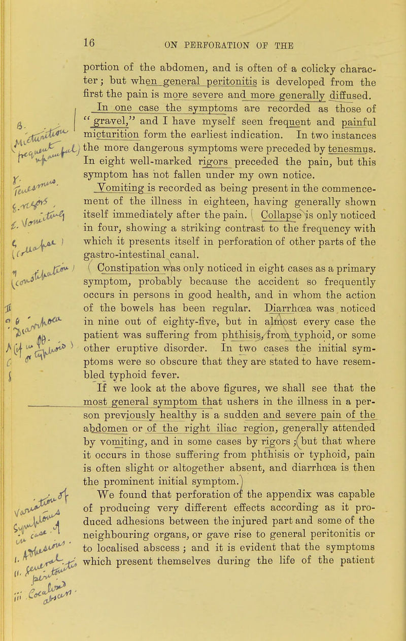 portion of the abdomen, and is often of a colicky charac- ! ter; but wlien^general peritonitis is developed from tbe I first the pain is more severe and more generally diffused. I 1 In one case the symptoms are recorded as those of j g .  gravel/^ and I have myself seen frequent and painful ''irTrt^^^ micturition form the earliest indication. In two instances V (.vS^JfJ^) more dangerous symptoms were preceded by tenesmus. \ In eight well-marked rigors preceded the pain, but this Y symptom has hot fallen under my own notice. Yomiting is recorded as being present in the commence- , ,ycI^ , ment of the illness in eighteen, having generally shown 'Jai^ itself immediately after the pain. ' Collapse~'fs only noticed ^' in four, showing a striking contrast to the frequency with ^ ) which it presents itself in perforation of other parts of the {(^ gastro-intestinal canal. ♦J Jj^ ^ - Constipation was only noticed in eight cases as a primary {^cd^ symptom, probably because the accident so frequently occurs in persons in good health, and in whom the action I of the bowels has been regular. Diarrhoea was noticed «| (> nine out of eighty-five, but in alniost every case the '^^ patient was suffering from phthisis^ from^ typhoid, or some ^^^lyL*** ^ other eruptive disorder. In two cases the initial sym- 0 ^ ptoras were so obscure that they are stated to have resem- bled typhoid fever. If we look at the above figures, we shall see that the most general symptom that ushers in the illness in a per- son previously healthy is a sudden and severe pain of the^ abdoinen or of the right iliac region, generally attended by vomiting, and in some cases by rigors ;(but that where it occurs in those suffering from phthisis or typhoid, pain is often slight or altogether absent, and diarrhoea is then the prominent initial symptom.^ We found that perforation of the appendix was capable of producing very different effects according as it pro- duced adhesions between the injured part and some of the neighbouring organs, or gave rise to general peritonitis or to localised abscess ; and it is evident that the symptoms which present themselves during the life of the patient