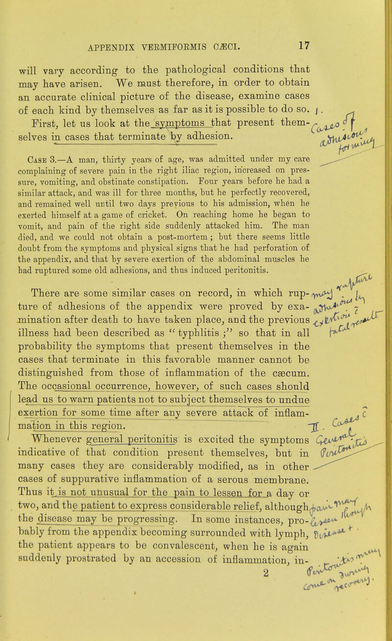 will vary according to tlie pathological conditions that may have arisen. We must therefore^ in order to obtain an accurate clinical picture of the disease, examine cases of each kind by themselves as far as it is possible to do so. /. . First, let us look at the symptoms that present them-^^^^^ oj selves in cases that terminate t^y adhesion. {HjS^^^^^C^ Case 3.—A man, thirty years of age, was admitted under my care ^^.J--^ complaining of severe pain in the right iliac region, increased on pres- sure, vomiting, and obstinate constipation. Four years before he had a similar attack, and was ill for three months, but he perfectly recovered, and remained well until two days previous to his admission, when he exerted himself at a game of cricket. On reaching home he began to vomit, and pain of the right side suddenly attacked him. The man died, and we could not obtain a post-mortem; but there seems little doubt from the symptoms and physical signs that he had perforation of the appendix, and that by severe exertion of the abdominal muscles he had ruptured some old adhesions, and thus induced peritonitis. There are some similar cases on record, m which rup-,yn^ . |^ ture of adhesions of the appendix were proved by exa- yJDV^'^^^ mination after death to have taken place, and the previous ^yt^''^^*^ illness had been described as typhlitis so that in all probability the symptoms that present themselves in the cases that terminate in this favorable manner cannot be distinguished from those of inflammation of the caecum. The occasional occurrence, however, of such cases should lead us to warn patients not to subject themselves to undue exertion for some time after any severe attack of inflam- . C mation in this region. . ^^f^ Whenever general peritonitis is excited the symptoms i^i*^^''^'**'^^ indicative of that condition present themselves, but in ^<M^^ ^ many cases they are considerably modified, as in other cases of suppurative inflammation of a serous membrane. Thus it,is not unusual for the pain to lessen for a day or two, and the patient to express considerable relief, although(j7av^'*^'*^^^^ the disease may be progressing. In some instances, pro-^>4fi^ bably from the appendix becoming surrounded with lymph, '^JtX-'^^ ' the patient appears to be convalescent, when he is again ^ suddenly prostrated by an accession of inflammation, in- ^ 'JO^'^ 2 ^'^^^