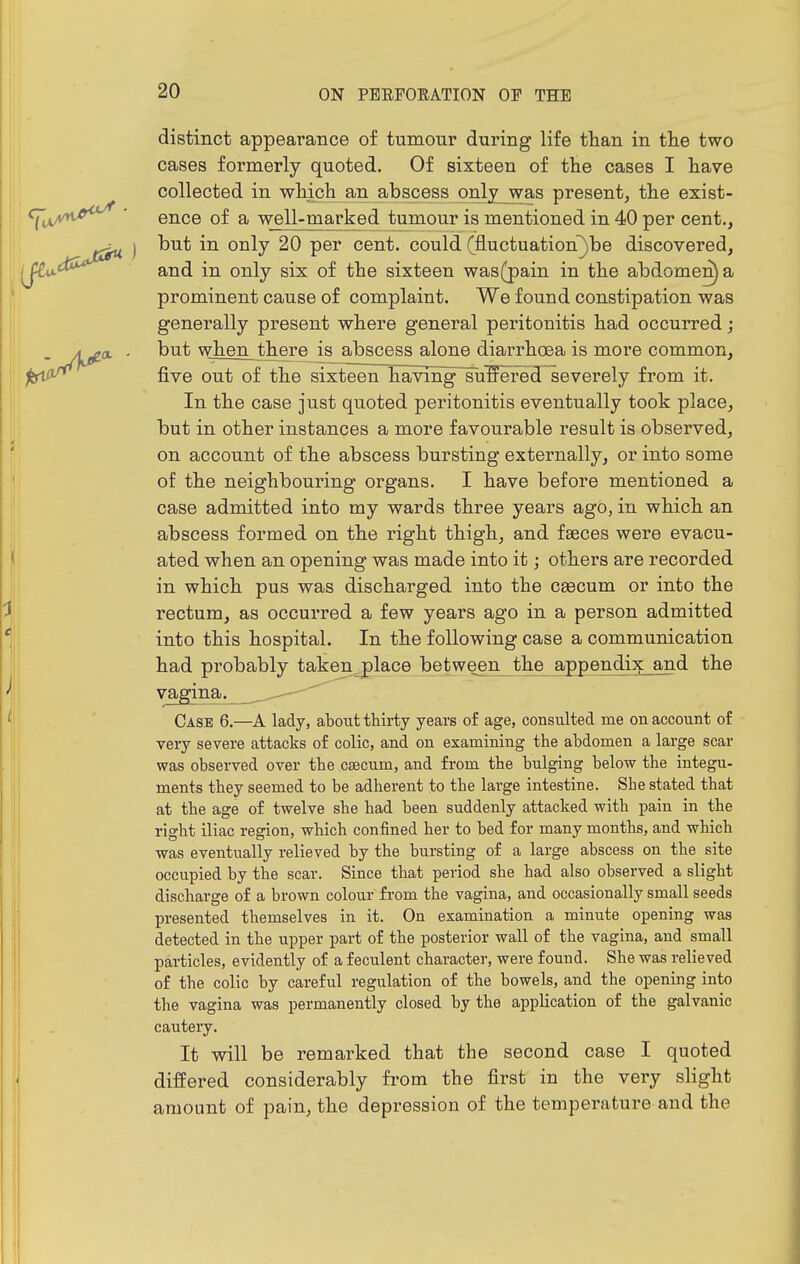 distinct appearance of tumour during life than in tlie two cases formerly quoted. Of sixteen of the cases I have collected in which an abscess onlj_was present, the exist- ence of a well-marked tumour is mentioned in 40 per cent., j but in only 20 per cent, could (fluctuation^be discovered, ,^<X^^ and in only six of the sixteen was(j)ain in the abdomen) a prominent cause of complaint. We found constipation was generally present where general peritonitis had occurred; A^a. - but when there is abscess alone diarrhoea is more common, jbi^ five out of the sixteen having sulffered severely from it. In the case just quoted peritonitis eventually took place, but in other instances a more favourable result is observed, on account of the abscess bursting externally, or into some of the neighbouring organs. I have before mentioned a case admitted into my wards three years ago, in which an abscess formed on the right thigh, and faeces were evacu- ated when an opening was made into it; others are recorded in which pus was discharged into the csecum or into the rectum, as occurred a few years ago in a person admitted into this hospital. In the following case a communication had probably takert,place between the appendix and the vagina. . Case 6.—A lady, abotit thirty years of age, consulted me on account of very severe attacks of colic, and on examining the abdomen a large scar was observed over the csecum, and from the bulging below the integu- ments they seemed to be adherent to the large intestine. She stated that at the age of twelve she had been suddenly attacked with pain in the right iliac region, which confined her to bed for many months, and which was eventually relieved by the bursting of a large abscess on the site occupied by the scar. Since that period she had also observed a slight discharge of a brown colour fi-om the vagina, and occasionally small seeds presented themselves in it. On examination a minute opening was detected in the upper part of the posterior wall of the vagina, and small particles, evidently of a feculent character, were found. She was relieved of the colic by careful regulation of the bowels, and the opening into the vagina was permanently closed by the application of the galvanic cautery. It will be remarked that the second case I quoted differed considerably from the first in the very slight amount of pain, the depression of the temperature and the il
