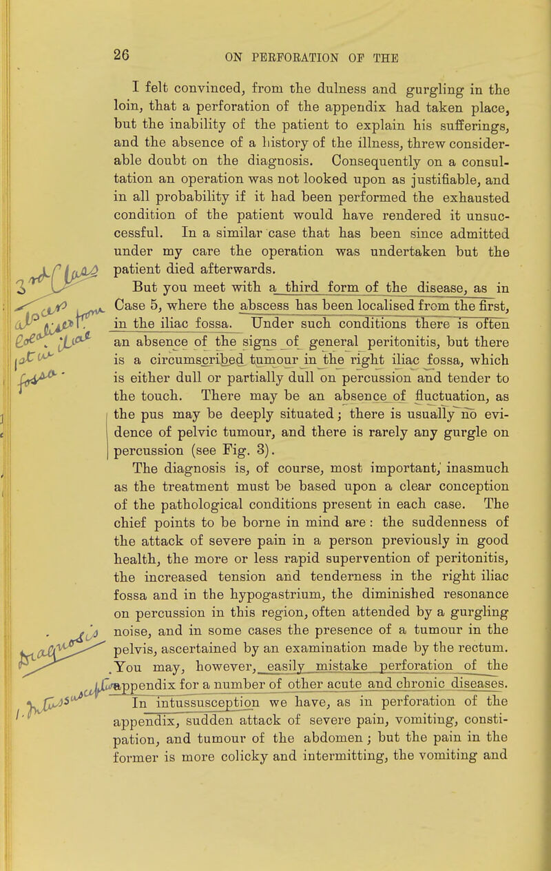 I felt convinced, from the dulness and gurgling in the loin, that a perforation of the appendix had taken place, but the inability of the patient to explain his sufferingSj and the absence of a history of the illness, threw consider- able doubt on the diagnosis. Consequently on a consul- tation an operation was not looked upon as justifiable, and in all probability if it had been performed the exhausted condition of the patient would have rendered it unsuc- cessful. In a similar case that has been since admitted under my care the operation was undertaken but the patient died afterwards. But you meet with a third form of the disease, as in Case 5, where the abscess has been localised from the first, in the iliac fossa. Under such conditions there is often an absence of the signs _of general peritonitis, but there is a circumscribed tumour in the right iliac fossa, which is either dull or partially dull on percussion and tender to the touch. There may be an absence^of fluctuation, as the pus may be deeply situated; there is usually^no evi- dence of pelvic tumour, and there is rarely any gurgle on percussion (see Fig. 3). The diagnosis is, of course, most important, inasmuch as the treatment must be based upon a clear conception of the pathological conditions present in each case. The chief points to be borne in mind are : the suddenness of the attack of severe pain in a person previously in good health, the more or less rapid supervention of peritonitis, the increased tension and tenderness in the right iliac fossa and in the hypogastrium, the diminished resonance on percussion in this region, often attended by a gurgling noise, and in some cases the presence of a tumour in the pelvis, ascertained by an examination made by the rectum. You may, however,_easily mistake perforation of the ^^^^{[IfRppendix for a number of other acute and chronic diseases. In intussusception we have, as in perforation of the appendix, sudden attack of severe pain, vomiting, consti- pation, and tumour of the abdomen; but the pain in the former is more colicky and intermitting, the vomiting and