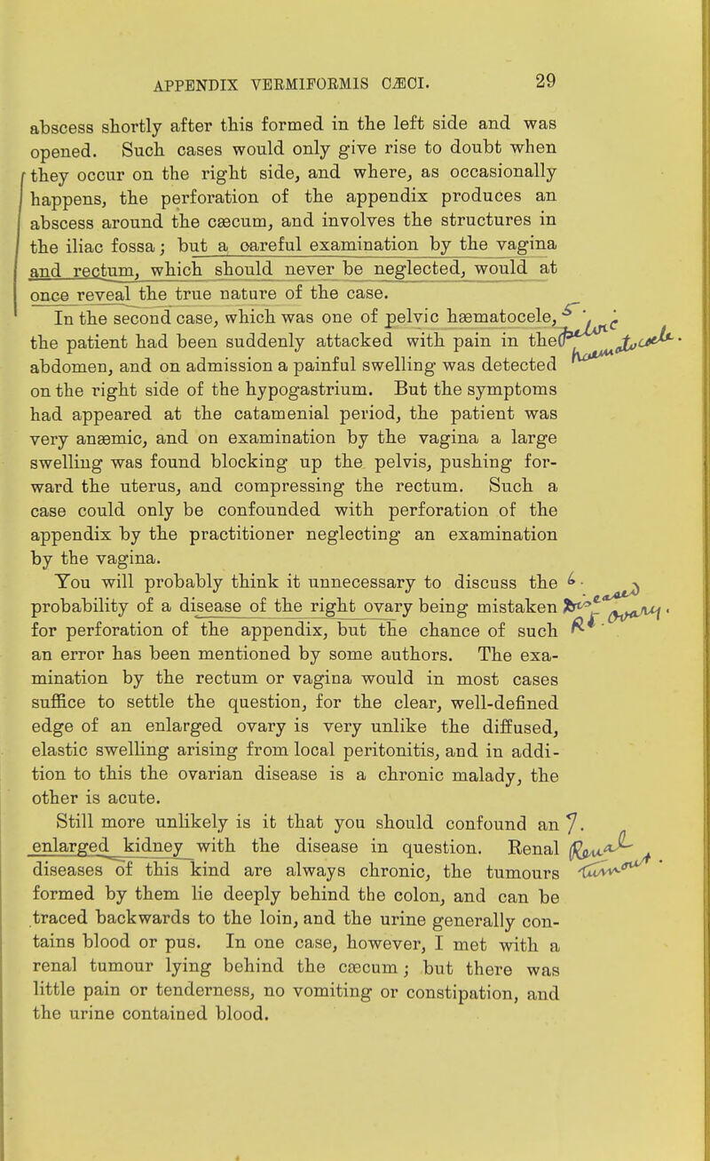 abscess shortly after this formed in the left side and was opened. Such cases would only give rise to doubt when they occur on the right side, and where, as occasionally happens, the perforation of the appendix produces an abscess around the caecum, and involves the structures in the iliac fossa; but a oareful examination by the vagina and rectum^_which should never be neglected, would at once reveal the true nature of the case. In the second case, which was one of pelvic haematocele, ^ the patient had been suddenly attacked with pain in the^^'y^ ^j^^-*^' abdomen, and on admission a painful swelling was detected ^^^^ on the right side of the hypogastrium. But the symptoms had appeared at the catamenial period, the patient was very anaemic, and on examination by the vagina a large swelling was found blocking up the pelvis, pushing for- ward the uterus, and compressing the rectum. Such a case could only be confounded with perforation of the appendix by the practitioner neglecting an examination by the vagina. You will probably think it unnecessary to discuss the ^ ■ ^^^^ probability of a disease of the rightjovary being mistaken Jb*^ ^i}<*^ ' for perforation of the appendix, but the chance of such ^ an error has been mentioned by some authors. The exa- mination by the rectum or vagina would in most cases suffice to settle the question, for the clear, well-defined edge of an enlarged ovary is very unlike the diffused, elastic swelling arising from local peritonitis, and in addi- tion to this the ovarian disease is a chronic malady, the other is acute. Still more unlikely is it that you should confound an 7. enlarged kidney_^with the disease in question. Renal (f^^ . diseases of this kind are always chronic, the tumours ^ua^'^ ' formed by them lie deeply behind the colon, and can be traced backwards to the loin, and the urine generally con- tains blood or pus. In one case, however, I met with a renal tumour lying behind the caecum; but there was little pain or tenderness, no vomiting or constipation, and the urine contained blood.