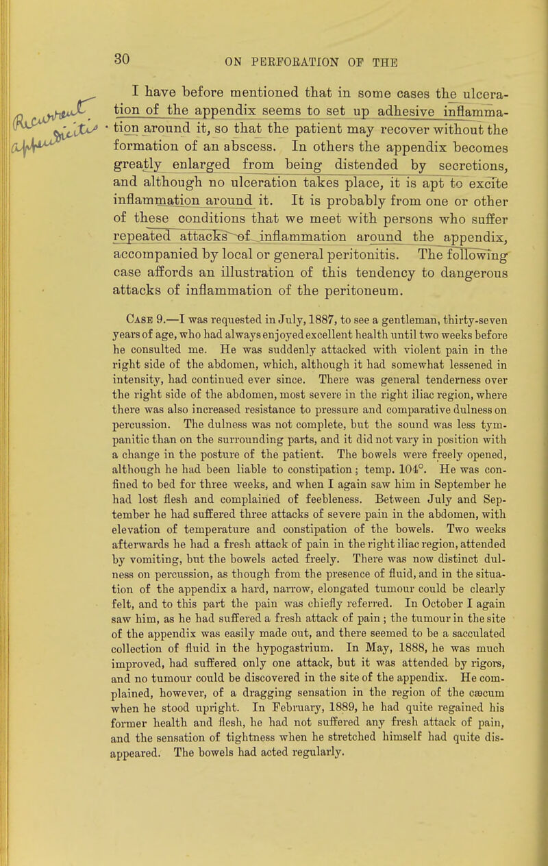 I have before mentioned that in some cases the ulcera- tion of the appendix seems to set up adhesive inflamma- ' tion around it, so that the patient may recover without the formation of an abscess. In others the appendix becomes greatly enlarged frorn^ being distended by secretions, and although no ulceration takes place, it is apt to excite inflammation around it. It is probably from one or other of these conditions that we meet with persons who suffer repeated attacEs~^f. inflammation around the appendix, accompanied by local or general peritonitis. The following case affords an illustration of this tendency to dangerous attacks of inflammation of the peritoneum. Case 9.—I was requested in July, 1887, to see a gentleman, thirty-seven years of age, who had always enjoyed excellent health until two weeks before he consulted me. He was suddenly attacked with violent pain in the right side of the abdomen, which, although it had somewhat lessened in intensity, had continued ever since. There was general tenderness over the right side of the abdomen, most severe in the right iliac region, where there was also increased resistance to pressure and comparative dulness on percussion. The dulness was not complete, but the sound was less tym- panitic than on the surrounding parts, and it did not vary in position with a change in the posture of the patient. The bowels were freely opened, although he had been liable to constipation; temp. 104°. He was con- fined to bed for three weeks, and when I again saw him in September he had lost flesh and complained of feebleness. Between July and Sep- tember he had suffered three attacks of severe pain in the abdomen, with elevation of temperature and constipation of the bowels. Two weeks afterwards he had a fresh attack of pain in the right iliac region, attended by vomiting, but the bowels acted freely. There was now distinct dul- ness on percussion, as though from the presence of fluid, and in the situa- tion of the appendix a hard, narrow, elongated tumour could be clearly felt, and to this pai-t the pain was chiefly referred. In October I again saw him, as he had suffered a fresh attack of pain ; the tumour in the site of the appendix was easily made out, and there seemed to be a sacculated collection of fluid in the hypogastrium. In May, 1888, he was much improved, had suffered only one attack, but it was attended by rigoi-s, and no tumour could be discovered in the site of the appendix. He com- plained, however, of a dragging sensation in the region of the cjBCum when he stood upright. In February, 1889, he had quite regained his former health and flesh, he had not suffered any fresh attack of pain, and the sensation of tightness when he stretched himself had quite dis- appeared. The bowels had acted regularly.