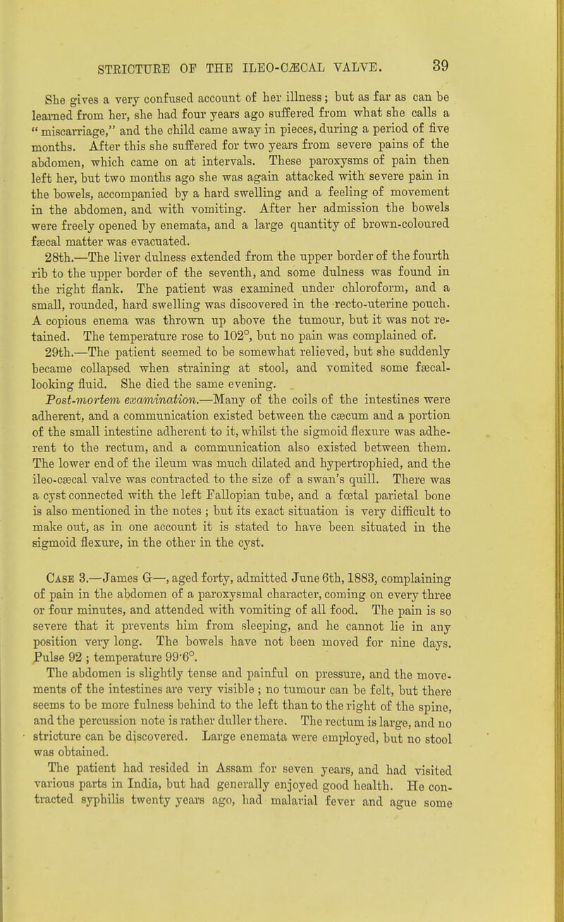 She gives a very confused account of ter illness; but as far as can be learned from ber, sbe had four years ago sufEered from vfhat she calls a  miscarriage, and the child came away in pieces, during a period of five months. After this she suffered for two years from severe pains of the abdomen, which came on at intervals. These paroxysms of pain then left her, but two months ago she was again attacked with severe pain in the bowels, accompanied by a bard swelling and a feeling of movement in the abdomen, and with vomiting. After her admission the bowels were freely opened by enemata, and a large quantity of brown-coloured f Eecal matter was evacuated. 28th.—The liver dulness extended from the upper border of the fourth rib to the upper border of the seventh, and some dulness was found in the right flank. The patient was examined under chloroform, and a small, rounded, hard swelling was discovered in the recto-uterine pouch. A copious enema was thrown up above the tumour, but it was not re- tained. The temperature rose to 102°, but no pain was complained of. 29th.—The patient seemed to be somewhat relieved, but she suddenly became collapsed when straining at stool, and vomited some faecal- looking fluid. She died the same evening. Post-mortem examination.—Many of the coils of the intestines were adherent, and a communication existed between the csecum and a portion of the small intestine adherent to it, whilst the sigmoid flexure was adhe- rent to the rectum, and a communication also existed between them. The lower end of the ileum was much dilated and bypertrophied, and the ileo-csecal valve was contracted to the size of a swan's quill. There was a cyst connected with the left Fallopian tube, and a foetal parietal bone is also mentioned in the notes ; but its exact situation is very diflicult to make out, as in one account it is stated to have been situated in the sigmoid flexure, in the other in the cyst. Case 3.—James G—, aged forty, admitted June 6th, 1883, complaining of pain in the abdomen of a paroxysmal character, coming on every three or four minutes, and attended with vomiting of all food. The pain is so severe that it prevents him from sleeping, and he cannot lie in any position veiy long. The bowels have not been moved for nine days. Pulse 92 ; temperature 99*6°. The abdomen is slightly tense and painful on pressure, and the move- ments of the intestines are very visible ; no tumour can be felt, but there seems to be moi'e fulness behind to the left than to the right of the spine, and the percussion note is rather duller there. The rectum is large, and no stricture can be discovered. Large enemata were employed, but no stool was obtained. The patient had resided in Assam for seven years, and had visited various parts in India, but had generally enjoyed good health. He con- tracted syphilis twenty years ago, had malarial fever and ague some