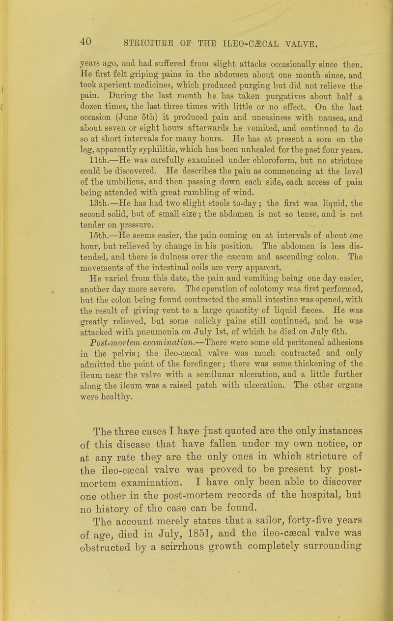years ago, and had sufL'ered from slight attacks occasionally since then. He first felt griping pains in the abdomen about one month since, and took aperient medicines, which produced purging but did not relieve the pain. During the last month he has taken purgatives about half a dozen times, the last three times with little or no effect. On the last occasion (June 5th) it produced pain and uneasiness with nausea, and about seven or eight hours afterwards he vomited, and continued to do so at short intervals for many hours. He has at present a sore on the leg, apparently syphilitic, which has been unhealed for the past four years. 11th.—He was carefully examined under chloroform, but no stricture could be discovered. He describes the pain as commencing at the level of the umbilicus, and then passing down each side, each access of pain being attended with great rumbling of wind. 13th.—He has had two slight stools to-day; the first was liquid, the second solid, but of small size ; the abdomen is not so tense, and is not tender on pressure. 15th.—He seems easier, the pain coming on at intervals of about one hour, but relieved by change in his position. The abdomen is less dis- tended, and there is dulness over the caecum and ascending colon. The movements of the intestinal coils are very apparent. He varied from this date, the pain and vomiting being one day easier, another day more severe. Th6 operation of colotomy was first performed, but the colon being found contracted the small intestine was opened, with the result of giving vent to a large quantity of liquid fseces. He was greatly relieved, but some colicky pains still continued, and he was attacked with pneumonia on July 1st, of which he died on July 6th. Post-mortem examination.—There were some old peritoneal adhesions in the pelvis; the ileo-csecal valve was much contracted and only admitted the point of the forefinger ; there was some thickening of the ileum near the valve with a semilunar ulceration, and a little further along the ileum was a raised patch with ulceration. The other organs were healthy. Tlie three cases I liave just quoted are the only instances of this disease that have fallen under my own notice, or at any rate they are the only ones in which stricture of the ileo-cascal valve was proved to be present by post- mortem examination. I have only been able to discover one other in the post-mortem records of the hospital, but no history of the case can be found. The account merely states that a sailor, forty-five years of age, died in July, 1851, and the ileo-csecal valve was obstructed by a scirrhous growth completely surrounding
