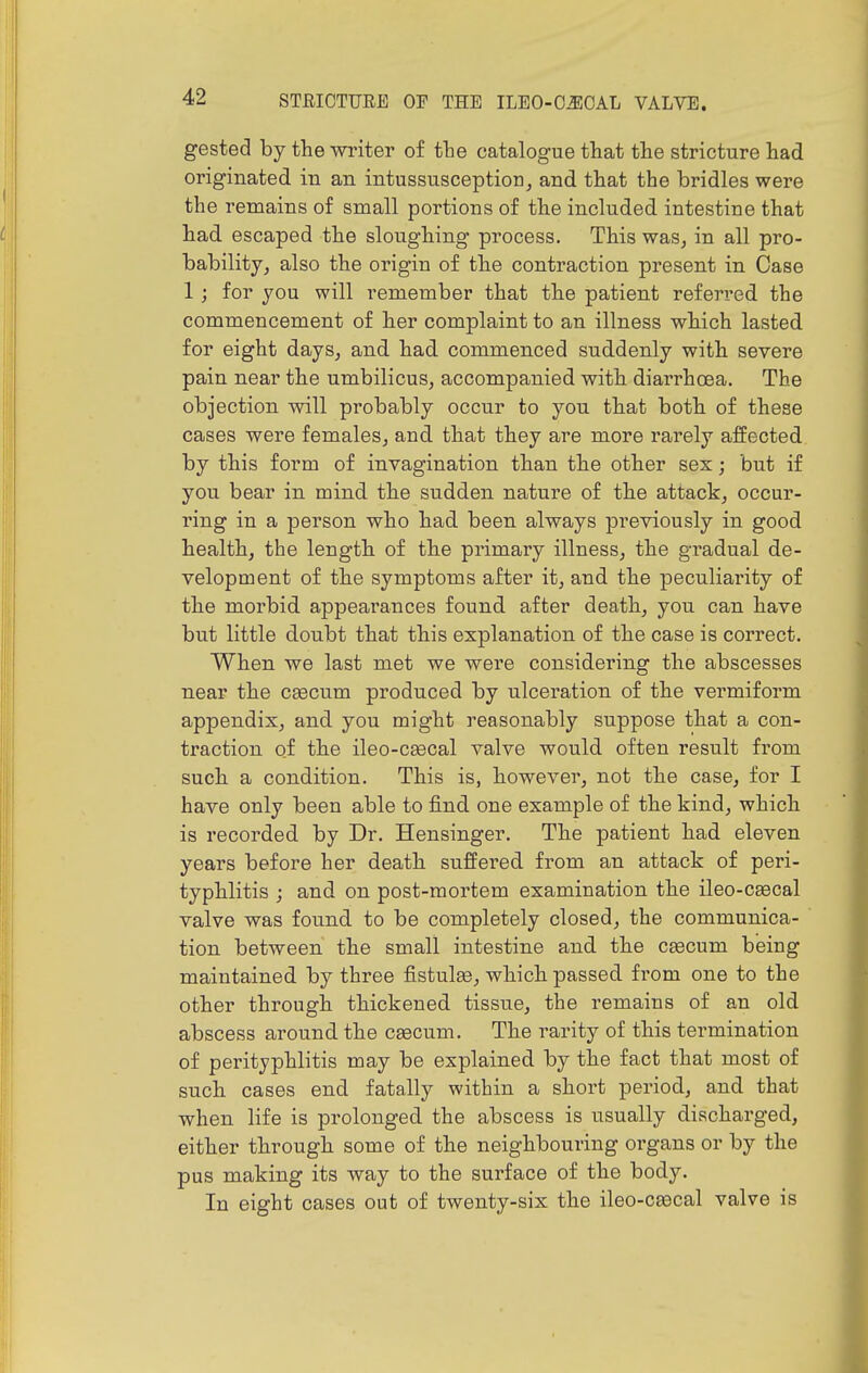 gested by the writer of the catalogue that the stricture had originated in an intussusception, and that the bridles were the remains of small portions of the included intestine that had escaped the sloughing process. This was, in all pro- bability, also the origin of the contraction present in Case 1; for you will remember that the patient referred the commencement of her complaint to an illness which lasted for eight days, and had commenced suddenly with severe pain near the umbilicus, accompanied with diarrhoea. The objection will probably occur to you that both of these cases were females, and that they are more rarely affected by this form of invagination than the other sex; but if you bear in mind the sudden nature of the attack, occur- ring in a person who had been always previously in good health, the length of the primary illness, the gradual de- velopment of the symptoms after it, and the peculiarity of the morbid appearances found after death, you can have but little doubt that this explanation of the case is correct. When we last met we were considering the abscesses near the ceecum produced by ulceration of the vermiform appendix, and you might reasonably suppose that a con- traction of the ileo-cgecal valve would often result from such a condition. This is, however, not the case, for I have only been able to find one example of the kind, which is recorded by Dr. Hensinger. The patient had eleven years before her death suffered from an attack of peri- typhlitis ; and on post-mortem examination the ileo-ceecal valve was found to be completely closed, the communica- tion between the small intestine and the caecum being maintained by three fistulee, which passed from one to the other through thickened tissue, the remains of an old abscess around the cascum. The rarity of this termination of perityphlitis may be explained by the fact that most of such cases end fatally within a short period, and that when life is prolonged the abscess is usually discharged, either through some of the neighbouring organs or by the pus making its way to the surface of the body. In eight cases out of twenty-six the ileo-csecal valve is