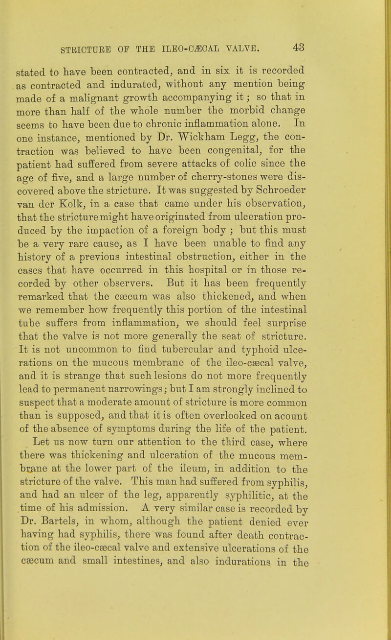 stated to have been contracted^ and in six it is recorded as contracted and indurated^ without any mention being made of a malignant growth accompanying it; so that in more than half of the whole number the morbid change seems to have been due to chronic inflammation alone. In one instance^ mentioned by Dr. Wickham Legg, the con- traction was believed to have been congenital, for the patient had suffered from severe attacks of colic since the age of fivoj and a large number of cherry-stones were dis- covered above the stricture. It was suggested by Schroeder van der Kolk, in a case that came under his observation, that the stricture might have originated from ulceration pro- duced by the impaction of a foreign body ; but this must be a very rare cause, as I have been unable to find any history of a previous intestinal obstruction, either in the cases that have occurred in this hospital or in those re- corded by other observers. But it has been frequently remarked that the ceecum was also thickened, and when we remember how frequently this portion of the intestinal tube suffers from inflammation, we should feel surprise that the valve is not more generally the seat of stricture. It is not uncommon to find tubercular and typhoid ulce- rations on the mucous membrane of the ileo-csecal valve, and it is strange that such lesions do not more frequently lead to permanent narrowings; but I am strongly inclined to suspect that a moderate amount of stricture is more common than is supposed, and that it is often overlooked on acount of the absence of symptoms during the life of the patient. Let us now turn our attention to the third case, where there was thickening and ulceration of the mucous mem- brane at the lower part of the ileum, in addition to the stricture of the valve. This man had suffered from syphilis, and had an ulcer of the leg, apparently syphilitic, at the .time of his admission. A very similar case is recorded by Dr. Bartels, in whom, although the patient denied ever having had syphilis, there was found after death contrac- tion of the ileo-caecal valve and extensive ulcei^ations of the csecum and small intestines, and also indurations in the