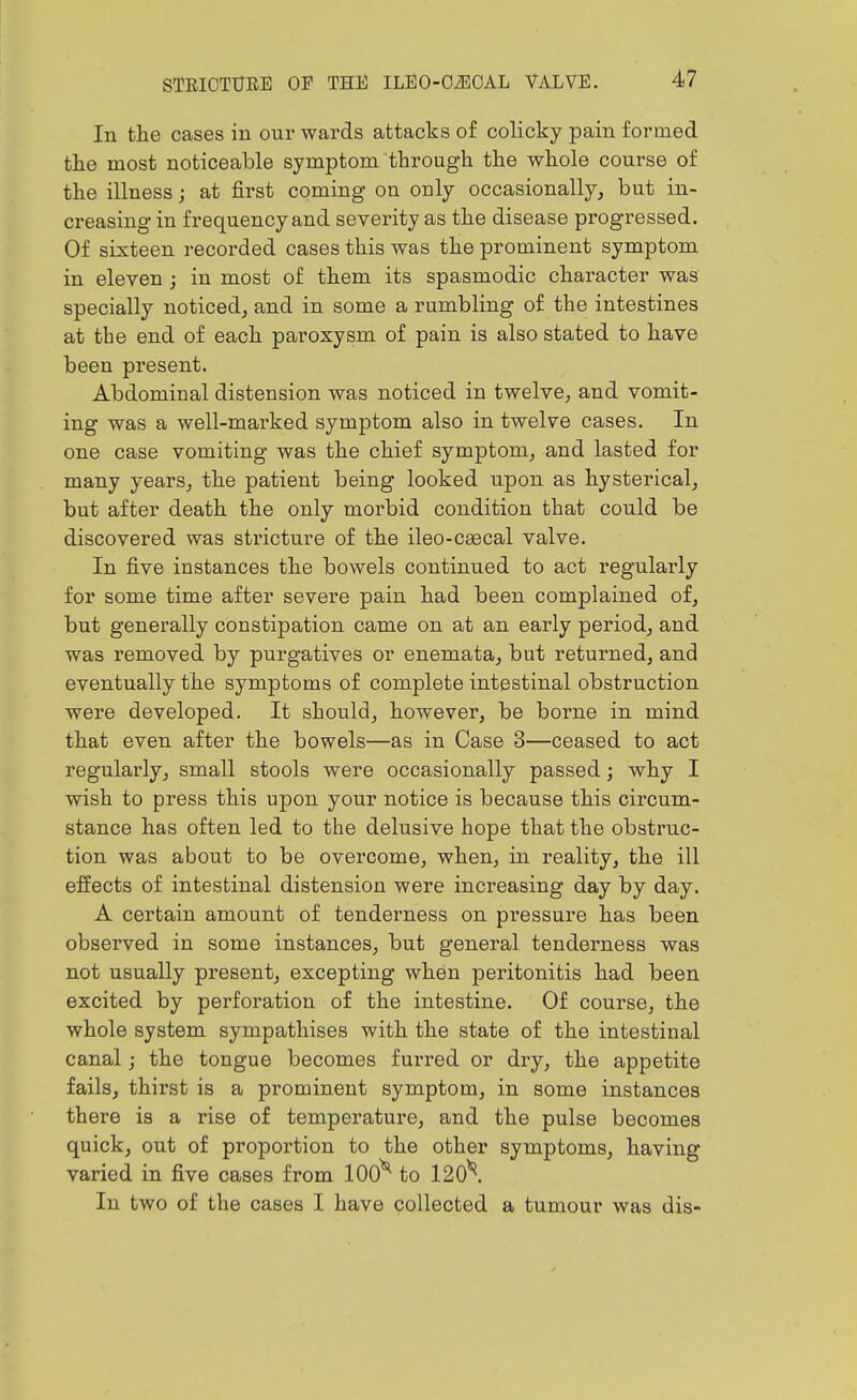 In tlie cases in our wards attacks of colicky pain formed the most noticeable symptom through the whole course of the illness; at first coming on only occasionally, but in- creasing in frequency and severity as the disease progressed. Of sixteen recorded cases this was the prominent symptom in eleven ; in most of them its spasmodic character was specially noticed, and in some a rumbling of the intestines at the end of each paroxysm of pain is also stated to have been present. Abdominal distension was noticed in twelve, and vomit- ing was a well-marked symptom also in twelve cases. In one case vomiting was the chief symptom, and lasted for many years, the patient being looked upon as hysterical, but after death the only morbid condition that could be discovered was stricture of the ileo-caecal valve. In five instances the bowels continued to act regularly for some time after severe pain had been complained of, but generally constipation came on at an early period, and was removed by purgatives or enemata, but returned, and eventually the symptoms of complete intestinal obstruction were developed. It should, however, be borne in mind that even after the bowels—as in Case 3—ceased to act regularly, small stools were occasionally passed; why I wish to press this upon your notice is because this circum- stance has often led to the delusive hope that the obstruc- tion was about to be overcome, when, in reality, the ill effects of intestinal distension were increasing day by day. A certain amount of tenderness on pressure has been observed in some instances, but general tenderness was not usually present, excepting when peritonitis had been excited by perforation of the intestine. Of course, the whole system sympathises with the state of the intestinal canal; the tongue becomes furred or dry, the appetite fails, thirst is a prominent symptom, in some instances there is a rise of temperature, and the pulse becomes quick, out of proportion to the other symptoms, having varied in five cases from 100^ to 120\ In two of the cases I have collected a tumour was dis-