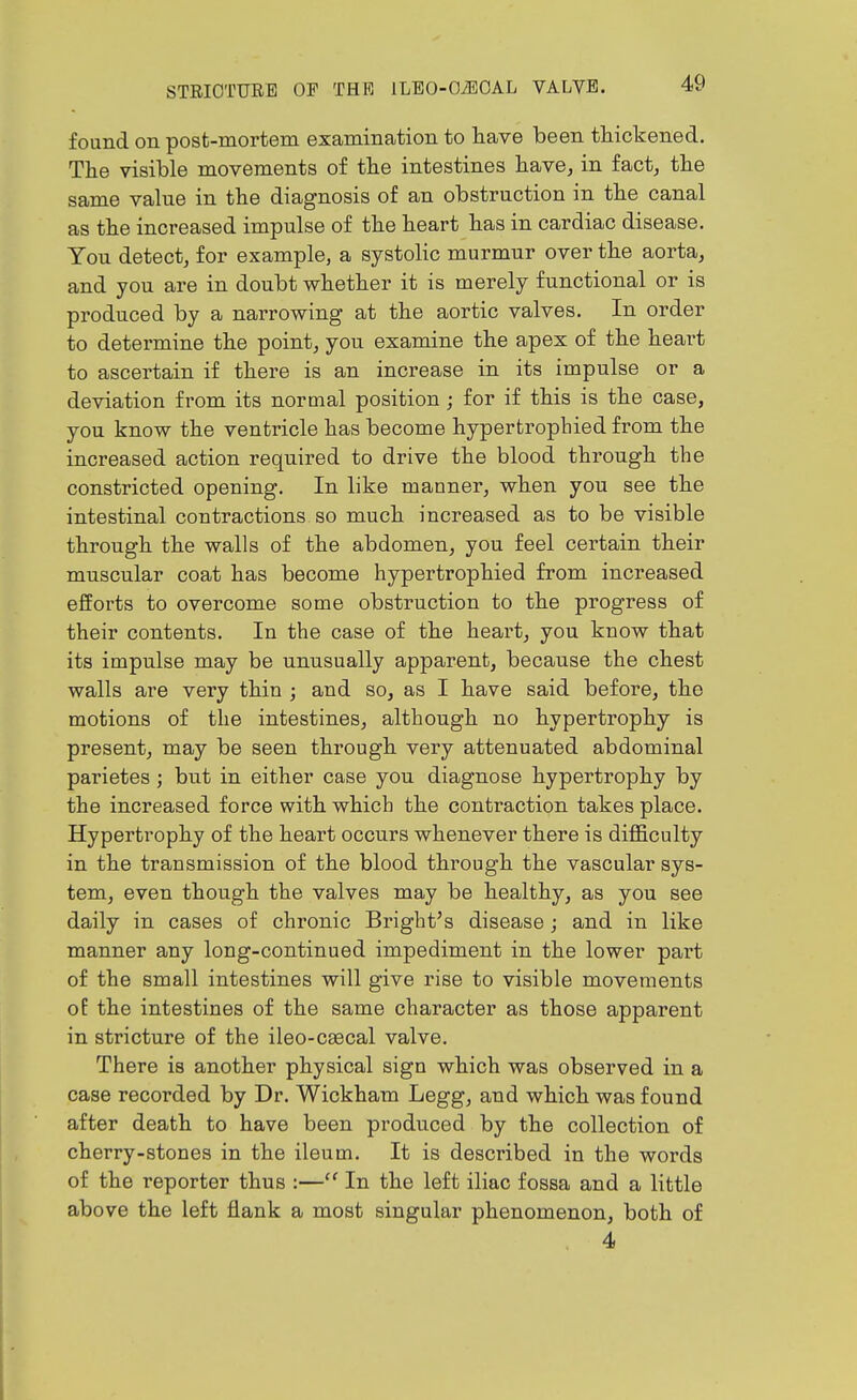 found on post-mortem examination to have been thickened. The visible movements of the intestines have^ in fact, the same valne in the diagnosis of an obstruction in the canal as the increased impulse of the heart has in cardiac disease. You detect, for example, a systolic murmur over the aorta, and you are in doubt whether it is merely functional or is produced by a narrowing at the aortic valves. In order to determine the point, you examine the apex of the heart to ascertain if there is an increase in its impulse or a deviation from its normal position; for if this is the case, you know the ventricle has become hypertrophied from the increased action required to drive the blood through the constricted opening. In like manner, when you see the intestinal contractions so much increased as to be visible through the walls of the abdomen, you feel certain their muscular coat has become hypertrophied from increased efforts to overcome some obstruction to the progress of their contents. In the case of the heart, you know that its impulse may be unusually apparent, because the chest walls are very thin ; and so, as I have said before, the motions of the intestines, although no hypertrophy is present, may be seen through very attenuated abdominal parietes ; but in either case you diagnose hypertrophy by the increased force with which the contraction takes place. Hypertrophy of the heart occurs whenever there is difficulty in the transmission of the blood through the vascular sys- tem, even though the valves may be healthy, as you see daily in cases of chronic Bright's disease ; and in like manner any long-continued impediment in the lower part of the small intestines will give rise to visible movements oE the intestines of the same character as those apparent in stricture of the ileo-csecal valve. There is another physical sign which was observed in a case recorded by Dr. Wickham Legg, and which was found after death to have been produced by the collection of cherry-stones in the ileum. It is described in the words of the reporter thus :— In the left iliac fossa and a little above the left flank a most singular phenomenon, both of 4