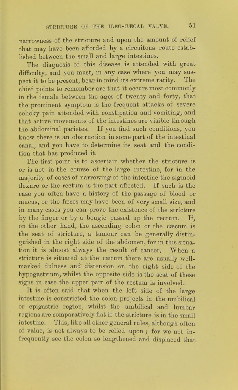 narrowness of the stricture and upon the amount of relief that may have been afforded by a circuitous route estab- lished between the small and large intestines. The diagnosis of this disease is attended with great difficulty, and you must, in any case where you may sus- pect it to be present, bear in mind its extreme rarity. The chief points to remember are that it occurs most commonly in the female between the ages of twenty and forty, that the prominent symptom is the frequent attacks of severe colicky pain attended with constipation and vomiting, and that active movements of the intestines are visible through the abdominal parietes. If you find such conditions, you know there is an obstruction in some part of the intestinal canal, and you have to determine its seat and the condi- tion that has produced it. The first point is to ascertain whether the stricture is or is not in the course of the large intestine, for in the majority of cases of narrowing of the intestine the sigmoid flexure or the rectum is the part affected. If such is the case you often have a history of the passage of blood or mucus, or the faeces may have been of very small size, and in many cases you can prove the existence of the stricture by the finger or by a bougie passed up the rectum. If, on the other hand, the ascending colon or the caecum is the seat of stricture, a tumour can be generally distin- guished in the right side of the abdomen, for in this situa- tion it is almost always the result of cancer. When a stricture is situated at the caecum there are usually well- marked dulness and distension on the right side of the hypogastrium, whilst the opposite side is the seat of these signs in case the upper part of the rectum is involved. It is often said that when the left side of the large intestine is constricted the colon projects in the umbilical or epigastric region, whilst the umbilical and lumbar regions are comparatively flat if the stricture is in the small intestine. This, like all other general rules, although often of value, is not always to be relied upon ; for we not in- frequently see the colon so lengthened and displaced that