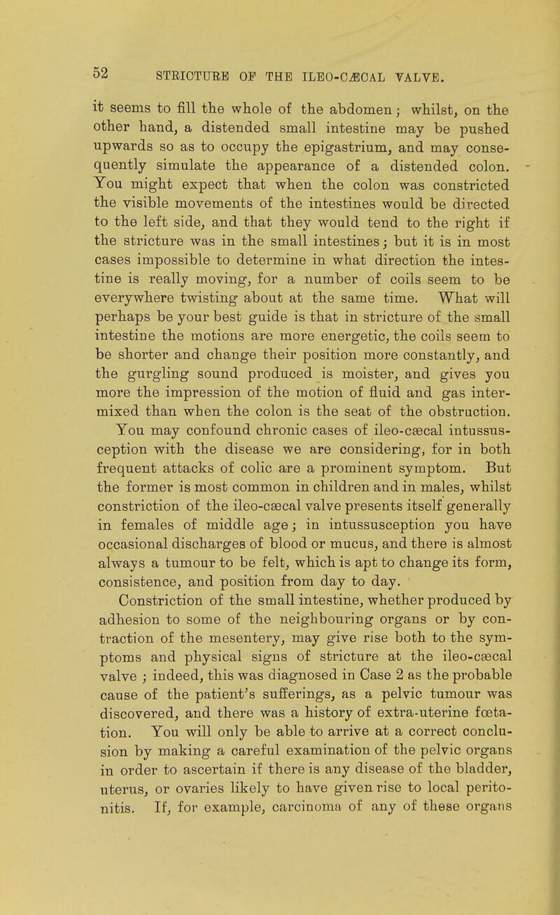 it seems to fill the wliole of the abdomen; whilst, on the other hand, a distended small intestine may be pushed upwards so as to occupy the epigastrium, and may conse- quently simulate the appearance of a distended colon. You might expect that when the colon was constricted the visible movements of the intestines would be directed to the left side, and that they would tend to the right if the stricture was in the small intestines; but it is in most cases impossible to determine in what direction the intes- tine is really moving, for a number of coils seem to be everywhere twisting about at the same time. What will perhaps be your best guide is that in stricture of the small intestine the motions are more energetic, the coils seem to be shorter and change their position more constantly, and the gurgling sound produced is moister, and gives you more the impression of the motion of fluid and gas inter- mixed than when the colon is the seat of the obstruction. You may confound chronic cases of ileo-caecal intussus- ception with the disease we are considering, for in both frequent attacks of colic are a prominent symptom. But the former is most common in children and in males, whilst constriction of the ileo-csecal valve presents itself generally in females of middle age; in intussusception you have occasional discharges of blood or mucus, and there is almost always a tumour to be felt, which is apt to change its form, consistence, and position from day to day. Constriction of the small intestine, whether produced by adhesion to some of the neighbouring organs or by con- traction of the mesentery, may give rise both to the sym- ptoms and physical signs of stricture at the ileo-caecal valve ; indeed, this was diagnosed in Case 2 as the probable cause of the patient^s sufferings, as a pelvic tumour was discovered, and there was a history of extra-uterine foeta- tion. You will only be able to arrive at a correct conclu- sion by making a careful examination of the pelvic organs in order to ascertain if there is any disease of the bladder, uterus, or ovaries likely to have given rise to local perito- nitis. If, for example, carcinoma of any of these organs