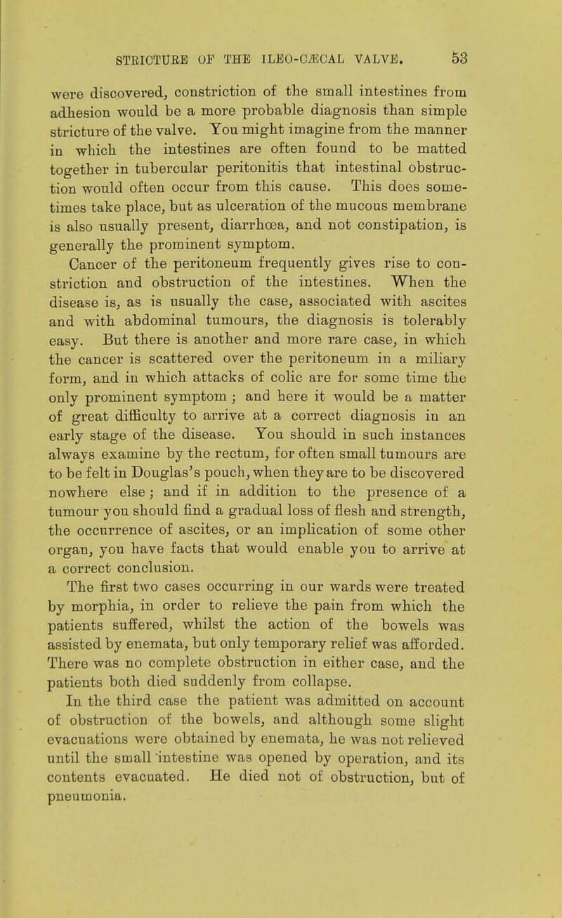 were discovered, constriction of the small intestines from adhesion would be a more probable diagnosis than simple stricture of the valve. You might imagine from the manner in which the intestines are often found to be matted together in tubercular peritonitis that intestinal obstruc- tion would often occur from this cause. This does some- times take place, but as ulceration of the mucous membrane is also usually present, diarrhoea, and not constipation, is generally the prominent symptom. Cancer of the peritoneum frequently gives rise to con- striction and obstruction of the intestines. When the disease is, as is usually the case, associated with ascites and with abdominal tumours, the diagnosis is tolerably easy. But there is another and more rare case, in which the cancer is scattered over the peritoneum in a miliary form, and in which attacks of colic are for some time the only prominent symptom ; and here it would be a matter of great difficulty to arrive at a correct diagnosis in an early stage of the disease. You should in such instances always examine by the rectum, for often small tumours are to be felt in Douglas's pouch, when they are to be discovered nowhere else; and if in addition to the presence of a tumour you should find a gradual loss of flesh and strength, the occurrence of ascites, or an implication of some other organ, you have facts that would enable you to arrive at a correct conclusion. The first two cases occurring in our wards were treated by morphia, in order to relieve the pain from which the patients suffered, whilst the action of the bowels was assisted by enemata, but only temporary relief was afforded. There was no complete obstruction in either case, and the patients both died suddenly from collapse. In the third case the patient was admitted on account of obstruction of the bowels, and although some slight evacuations were obtained by enemata, he was not relieved until the small intestine was opened by operation, and its contents evacuated. He died not of obstruction, but of pneumonia.