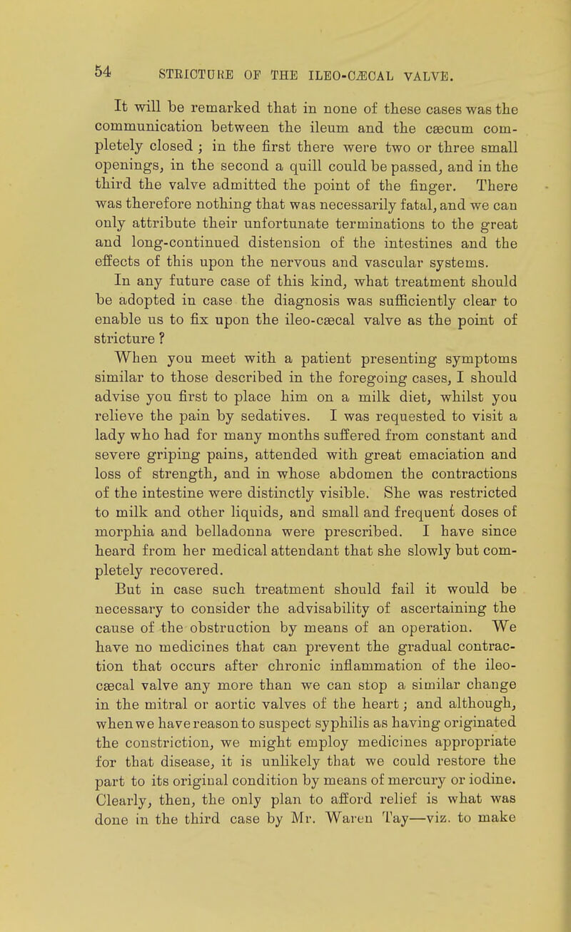 It will be remarked that in none of these cases was the communication between the ileum and the ceecum com- pletely closed ; in the first there were two or three small openings^ in the second a quill could be passed, and in the third the valve admitted the point of the finger. There was therefore nothing that was necessarily fatal, and we can only attribute their unfortunate terminations to the great and long-continued distension of the intestines and the effects of this upon the nervous and vascular systems. In any future case of this kind, what treatment should be adopted in case the diagnosis was sufficiently clear to enable us to fix upon the ileo-cgecal valve as the point of stricture ? When you meet with a patient presenting symptoms similar to those described in the foregoing cases, I should advise you first to place him on a milk diet, whilst you relieve the pain by sedatives. I was requested to visit a lady who had for many months suffered from constant and severe griping pains, attended with great emaciation and loss of strength, and in whose abdomen the contractions of the intestine were distinctly visible. She was restricted to milk and other liquids, and small and frequent doses of morphia and belladonna were prescribed. I have since heard from her medical attendant that she slowly but com- pletely recovered. But in case such treatment should fail it would be necessary to consider the advisability of ascertaining the cause of the obstruction by means of an operation. We have no medicines that can prevent the gradual contrac- tion that occurs after chronic infiammation of the ileo- caecal valve any more than we can stop a similar change in the mitral or aortic valves of the heart; and although, when we have reason to suspect syphilis as having originated the constriction, we might employ medicines appropriate for that disease, it is unlikely that we could restore the part to its original condition by means of mercury or iodine. Clearly, then, the only plan to afford relief is what was done in the third case by Mr. Wareu Tay—viz. to make
