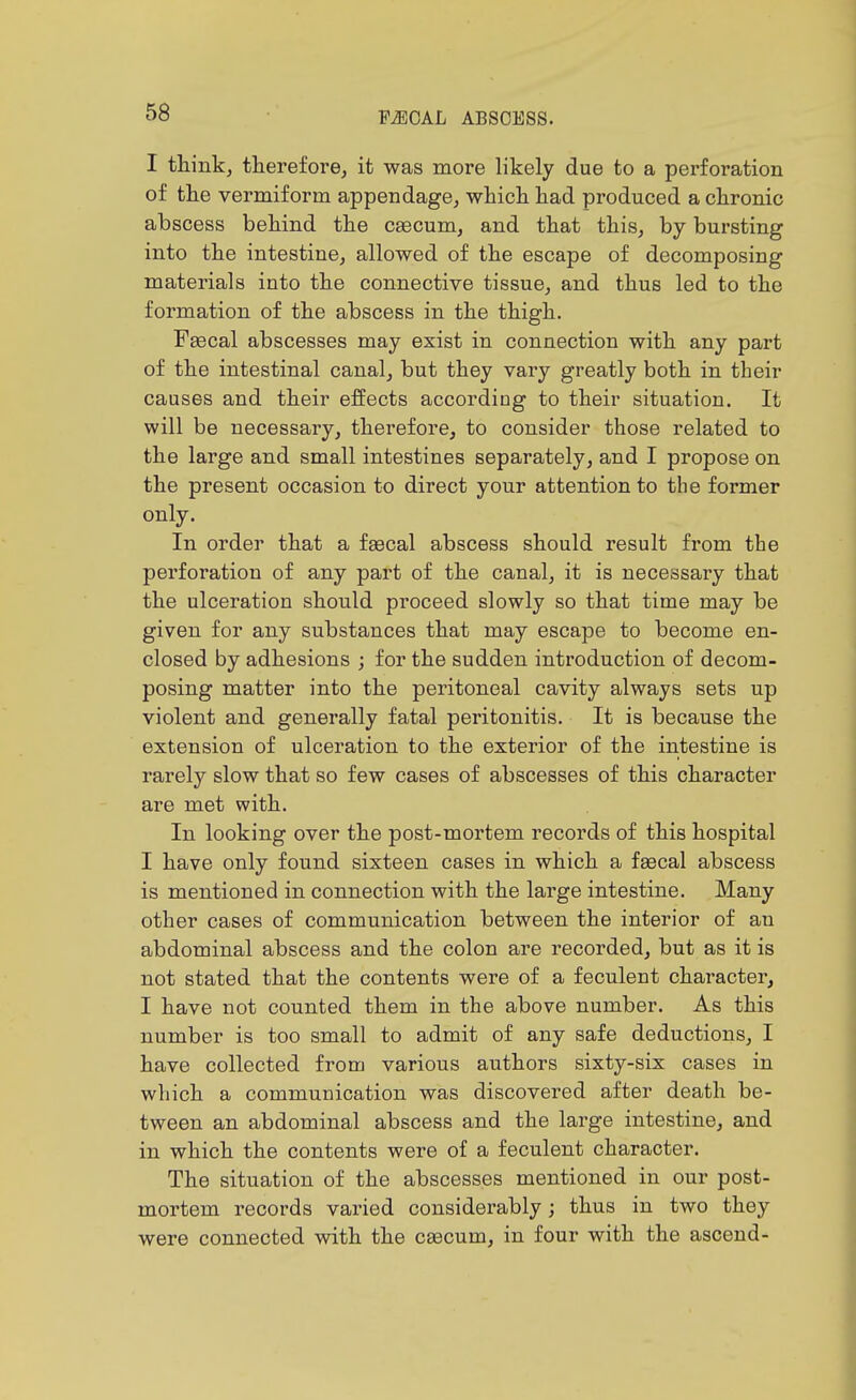 I think, therefore, it was more likely due to a perforation of the vermiform appendage, which had produced a chronic abscess behind the cgecum, and that this, by bursting into the intestine, allowed of the escape of decomposing materials into the connective tissue, and thus led to the formation of the abscess in the thigh. Fascal abscesses may exist in connection with any part of the intestinal canal, but they vary greatly both in their causes and their effects according to their situation. It will be necessary, therefore, to consider those related to the large and small intestines separately, and I propose on the present occasion to direct your attention to the former only. In order that a faecal abscess should result from the perforation of any part of the canal, it is necessary that the ulceration should proceed slowly so that time may be given for any substances that may escape to become en- closed by adhesions ; for the sudden introduction of decom- posing matter into the peritoneal cavity always sets up violent and generally fatal peritonitis. It is because the extension of ulceration to the exterior of the intestine is rarely slow that so few cases of abscesses of this character are met with. In looking over the post-mortem records of this hospital I have only found sixteen cases in which a faecal abscess is mentioned in connection with the large intestine. Many other cases of communication between the interior of an abdominal abscess and the colon are recorded, but as it is not stated that the contents were of a feculent character, I have not counted them in the above number. As this number is too small to admit of any safe deductions, I have collected from various authors sixty-six cases in which a communication was discovered after death be- tween an abdominal abscess and the large intestine, and in which the contents were of a feculent character. The situation of the abscesses mentioned in our post- mortem records varied considerably; thus in two they were connected with the caecum, in four with the ascend-
