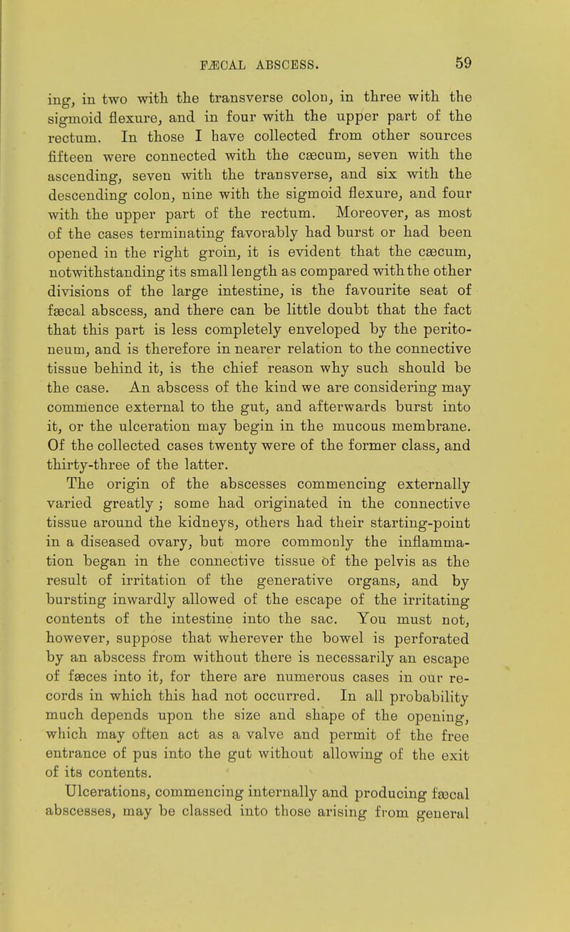 ing, in two with, the transverse colon, in three with the sigmoid flexure, and in four with the upper part of the rectum. In those I have collected from other sources fifteen were connected with the cascum, seven with the ascending, seven with the transverse, and six with the descending colon, nine with the sigmoid flexure, and four with the upper part of the rectum. Moreover, as most of the cases terminating favorably had burst or had been opened in the right groin, it is evident that the caecum, notwithstanding its small length as compared with the other divisions of the large intestine, is the favourite seat of faecal abscess, and there can be little doubt that the fact that this part is less completely enveloped by the perito- neum, and is therefore in nearer relation to the connective tissue behind it, is the chief reason why such should be the case. An abscess of the kind we are considering may commence external to the gut, and afterwards burst into it, or the ulceration may begin in the mucous membrane. Of the collected cases twenty were of the former class, and thirty-three of the latter. The origin of the abscesses commencing externally varied greatly ; some had originated in the connective tissue around the kidneys, others had their starting-point in a diseased ovary, but more commonly the inflamma- tion began in the connective tissue of the pelvis as the result of irritation of the generative organs, and by bursting inwardly allowed of the escape of the irritating contents of the intestine into the sac. You must not, however, suppose that wherever the bowel is perforated by an abscess from without there is necessarily an escape of fsBces into it, for there are numerous cases in our re- cords in which this had not occurred. In all probability much depends upon the size and shape of the opening, which may often act as a valve and permit of the free entrance of pus into the gut without allowing of the exit of its contents. Ulcerations, commencing internally and producing fascal abscesses, may be classed into those arising from general