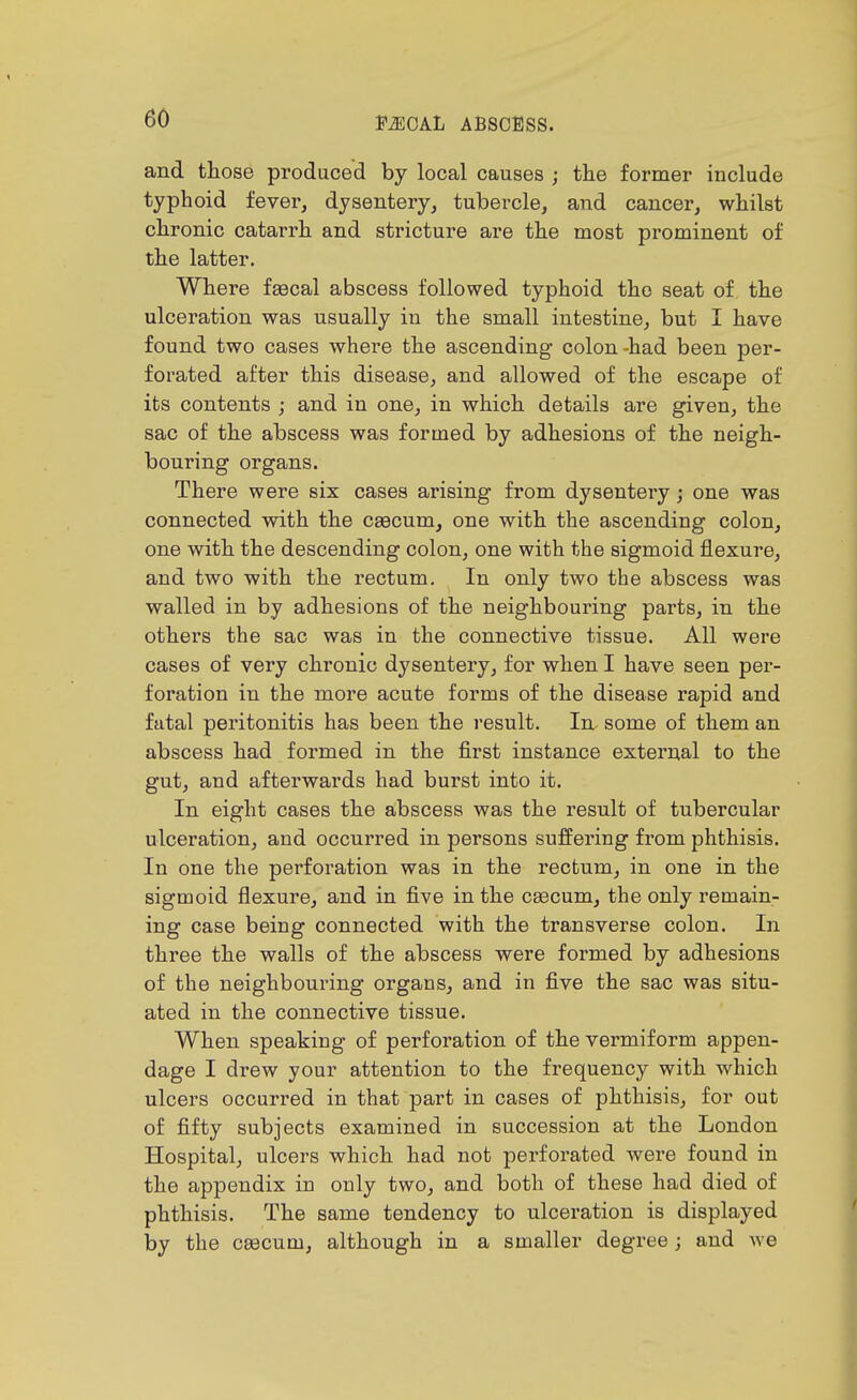 and those produced by local causes ; the former include typhoid fever, dysentery, tubercle, and cancer, whilst chronic catarrh and stricture are the most prominent of the latter. Where faecal abscess followed typhoid the seat of the ulceration was usually in the small intestine, but I have found two cases where the ascending colon-had been per- forated after this disease, and allowed of the escape of its contents ; and in one, in which details are given, the sac of the abscess was formed by adhesions of the neigh- bouring organs. There were six cases arising from dysentery; one was connected with the caecum, one with the ascending colon, one with the descending colon, one with the sigmoid flexure, and two with the rectum. In only two the abscess was walled in by adhesions of the neighbouring parts, in the others the sac was in the connective tissue. All were cases of very chronic dysentery, for when I have seen per- foration in the more acute forms of the disease rapid and fatal peritonitis has been the result. In some of them an abscess had formed in the first instance external to the gut, and afterwards had burst into it. In eight cases the abscess was the result of tubercular ulceration, aud occurred in persons suffering from phthisis. In one the perforation was in the rectum, in one in the sigmoid flexure, and in five in the ceecum, the only remain- ing case being connected with the transverse colon. In three the walls of the abscess were formed by adhesions of the neighbouring organs, and in five the sac was situ- ated in the connective tissue. When speaking of perforation of the vermiform appen- dage I drew your attention to the frequency with which ulcers occurred in that part in cases of phthisis, for out of fifty subjects examined in succession at the London Hospital, ulcers which had not perforated were found in the appendix in only two, and both of these had died of phthisis. The same tendency to ulceration is displayed by the csecum, although in a smaller degree; and we