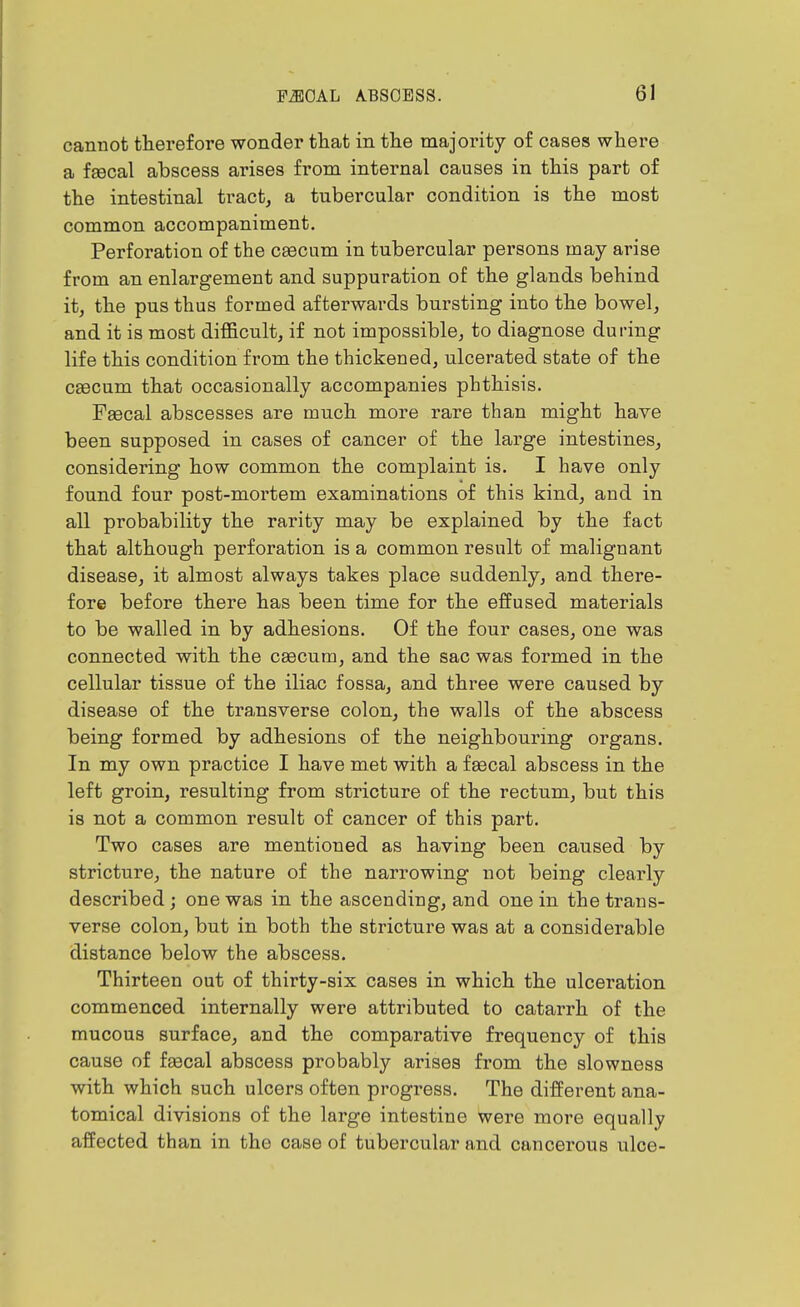 cannot therefore wonder tliat in the majority of cases where a faecal abscess arises from internal causes in this part of the intestinal tract, a tubercular condition is the most common accompaniment. Perforation of the ceecum in tubercular persons may arise from an enlargement and suppuration of the glands behind it, the pus thus formed afterwards bursting into the bowel, and it is most difficult, if not impossible, to diagnose during life this condition from the thickened, ulcerated state of the CBBCum that occasionally accompanies phthisis. Faecal abscesses are much more rare tban might have been supposed in cases of cancer of the large intestines, considering how common the complaint is. I have only found four post-mortem examinations of this kind, and in all probability the rarity may be explained by the fact that although perforation is a common result of malignant disease, it almost always takes place suddenly, and there- fore before there has been time for the effused materials to be walled in by adhesions. Of the four cases, one was connected with the caecum, and the sac was formed in the cellular tissue of the iliac fossa, and three were caused by disease of the transverse colon, the walls of the abscess being formed by adhesions of the neighbouring organs. In my own practice I have met with a fascal abscess in the left groin, resulting from stricture of the rectum, but this is not a common result of cancer of this part. Two cases are mentioned as having been caused by stricture, the nature of the narrowing not being clearly described; one was in the ascending, and one in the trans- verse colon, but in both the stricture was at a considerable distance below the abscess. Thirteen out of thirty-six cases in which the ulceration commenced internally were attributed to catarrh of the mucous surface, and the comparative frequency of this cause of faecal abscess probably arises from the slowness with which such ulcers often progress. The different ana- tomical divisions of the large intestine were more equally affected than in the case of tubercular and cancerous ulce-