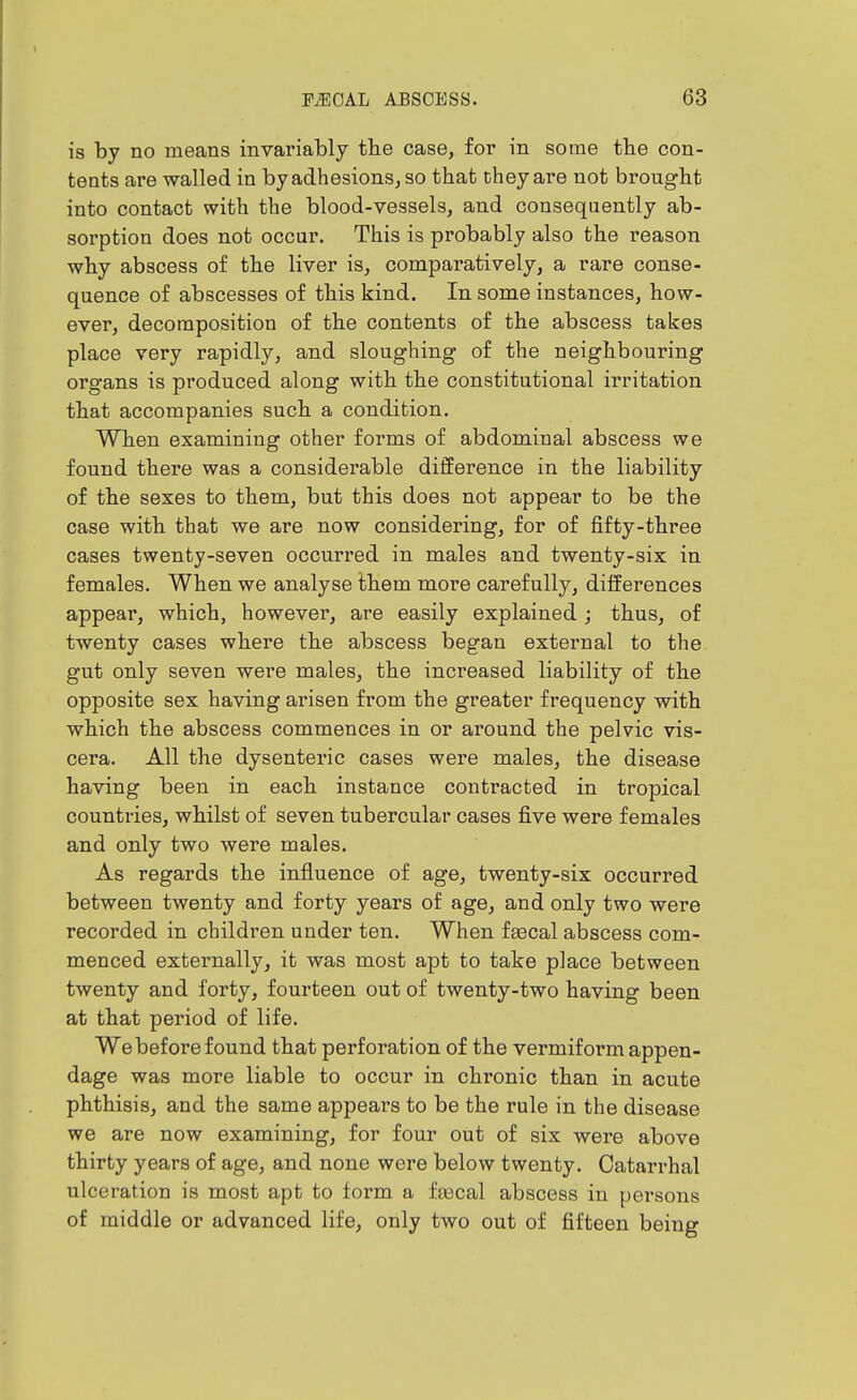 is by no means invariably tbe case, for in some the con- tents are walled in by adhesions, so that cheyare not brought into contact with the blood-vessels, and consequently ab- sorption does not occur. This is probably also the reason why abscess of the liver is, comparatively, a rare conse- quence of abscesses of this kind. In some instances, how- ever, decomposition of the contents of the abscess takes place very rapidly, and sloughing of the neighbouring organs is produced along with the constitutional irritation that accompanies such a condition. When examining other forms of abdominal abscess we found there was a considerable difference in the liability of the sexes to them, but this does not appear to be the case with that we are now considering, for of fifty-three cases twenty-seven occurred in males and twenty-six in females. When we analyse them more carefully, differences appear, which, however, are easily explained ; thus, of twenty cases where the abscess began external to the gut only seven were males, the increased liability of the opposite sex having arisen from the greater frequency with which the abscess commences in or around the pelvic vis- cera. All the dysenteric cases were males, the disease having been in each instance contracted in tropical countries, whilst of seven tubercular cases five were females and only two were males. As regards the influence of age, twenty-six occurred between twenty and forty years of age, and only two were recorded in children under ten. When faecal abscess com- menced externally, it was most apt to take place between twenty and forty, fourteen out of twenty-two having been at that period of life. We before found that perforation of the vermiform appen- dage was more liable to occur in chronic than in acute phthisis, and the same appears to be the rule in the disease we are now examining, for four out of six were above thirty years of age, and none were below twenty. Catarrhal ulceration is most apt to form a fascal abscess in persons of middle or advanced life, only two out of fifteen being