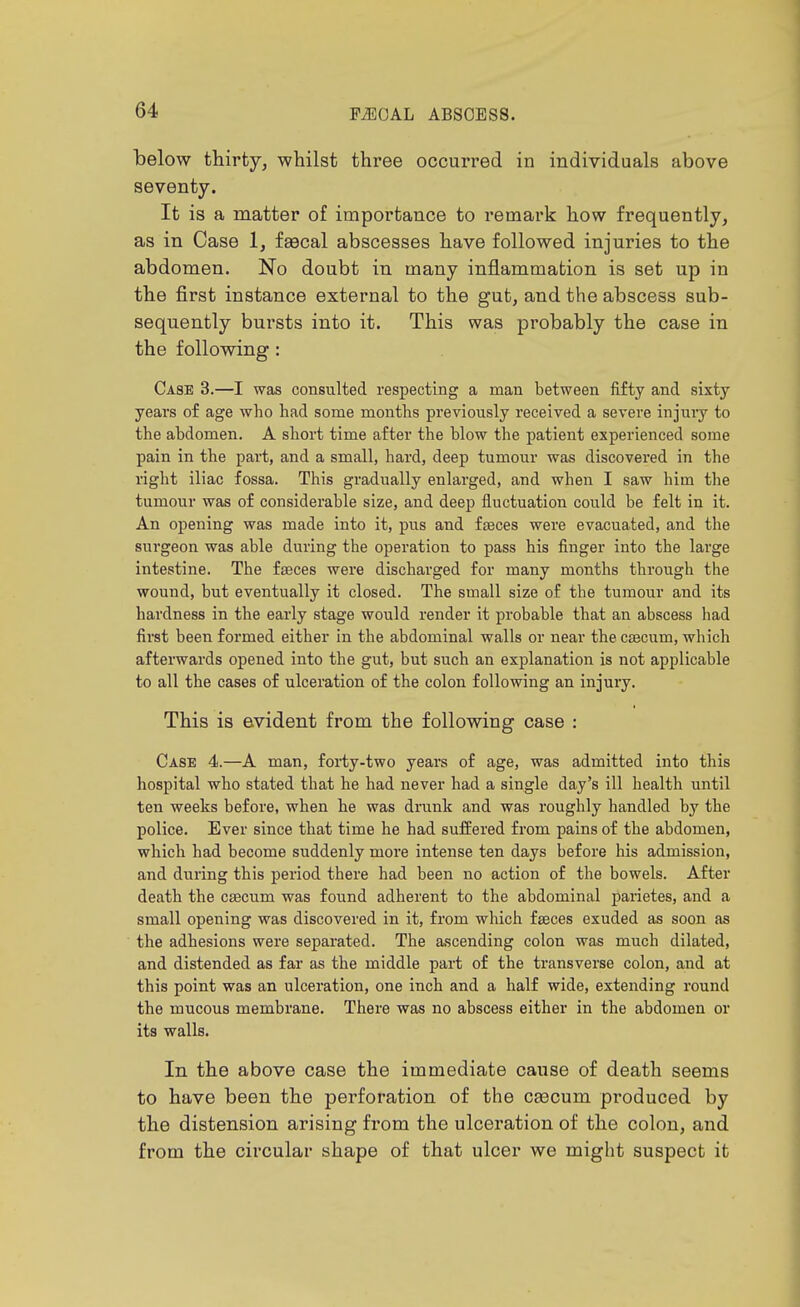 below thirty, whilst three occurred in individuals above seventy. It is a matter of importance to remark how frequently, as in Case 1, faecal abscesses have followed injuries to the abdomen. No doubt in many inflammation is set up in the first instance external to the gut, and the abscess sub- sequently bursts into it. This was probably the case in the following: Case 3.—I was consulted respecting a man between fifty and sixty years of age who had some months previously received a severe injury to the abdomen. A short time after the blow the patient experienced some pain in the part, and a small, hard, deep tumour was discovered in the right iliac fossa. This gradually enlarged, and when I saw him the tumour was of considerable size, and deep fluctuation could be felt in it. An opening was made into it, pus and fteces were evacuated, and the surgeon was able during the operation to pass his finger into the large intestine. The faeces were discharged for many months through the wound, but eventually it closed. The small size of the tumour and its hardness in the early stage would render it probable that an abscess had first been formed either in the abdominal walls or near the caecum, which afterwards opened into the gut, but such an explanation is not applicable to all the cases of ulceration of the colon following an injury. This is evident from the following case : Case 4.—A man, forty-two years of age, was admitted into this hospital who stated that he had never had a single day's ill health until ten weeks before, when he was drunk and was roughly handled by the police. Ever since that time he had suffered from pains of the abdomen, which had become suddenly more intense ten days before his admission, and during this period there had been no action of the bowels. After death the caecum was found adherent to the abdominal parietes, and a small opening was discovered in it, from which faeces exuded as soon as the adhesions were separated. The ascending colon was much dilated, and distended as far as the middle part of the transverse colon, and at this point was an ulceration, one inch and a half wide, extending round the mucous membrane. There was no abscess either in the abdomen or its walls. In the above case the immediate cause of death seems to have been the perforation of the caecum produced by the distension arising from the ulceration of the colon, and from the circular shape of that ulcer we might suspect it