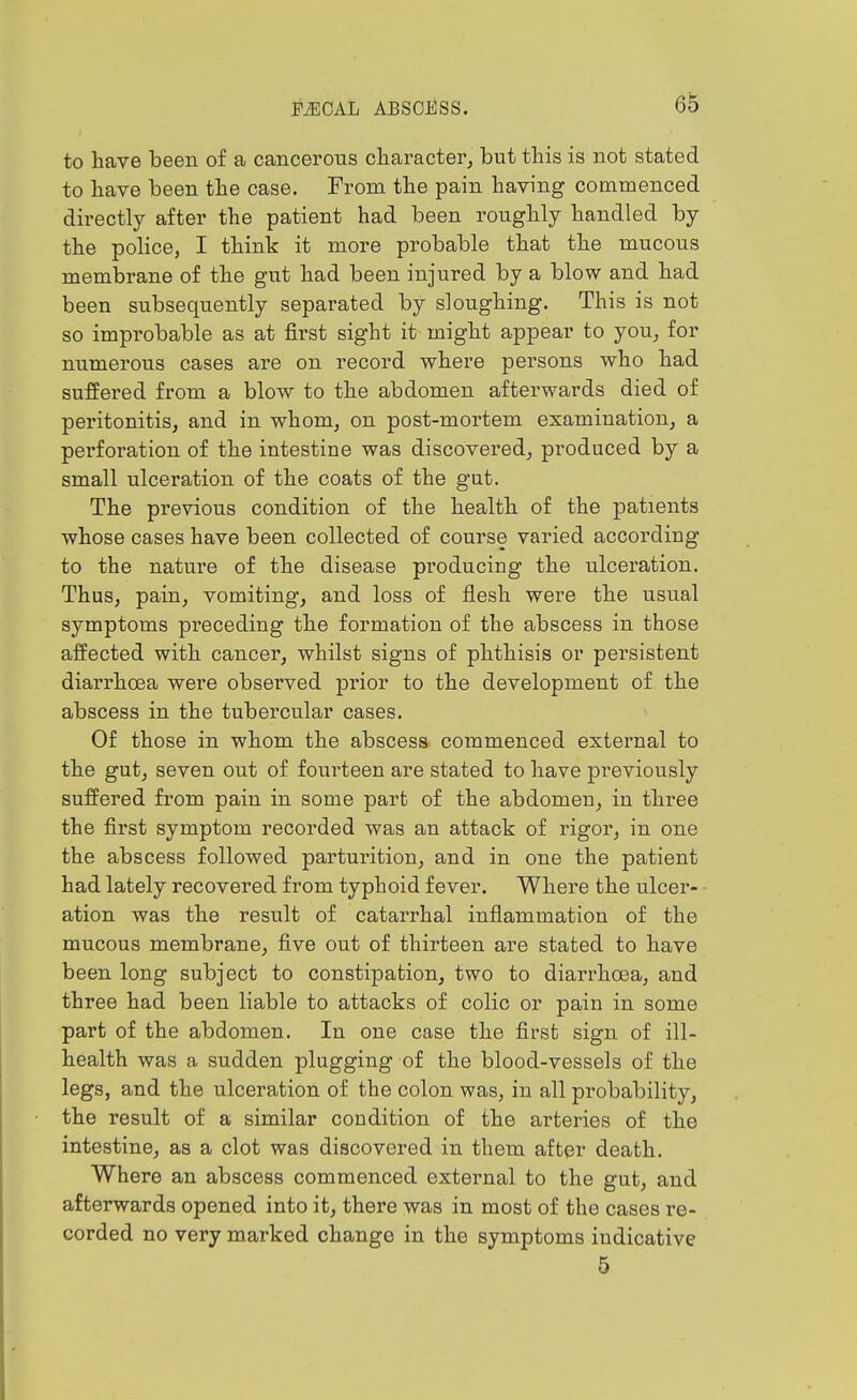 to have been of a cancerous character, but this is not stated to have been the case. From the pain having commenced directly after the patient had been roughly handled by the police, I think it more probable that the mucous membrane of the gut had been injured by a blow and had been subsequently separated by sloughing. This is not so improbable as at first sight it might appear to you, for numerous cases are on record where persons who had suffered from a blow to the abdomen afterwards died of peritonitis, and in whom, on post-mortem examination, a perforation of the intestine was discovered, produced by a small ulceration of the coats of the gut. The previous condition of the health of the patients whose cases have been collected of course varied according to the nature of the disease producing the ulceration. Thus, pain, vomiting, and loss of flesh were the usual symptoms preceding the formation of the abscess in those affected with cancer, whilst signs of phthisis or persistent diarrhoea were observed prior to the development of the abscess in the tubercular cases. Of those in whom the abscess commenced external to the gut, seven out of fourteen are stated to have previously suffered from pain in some part of the abdomen, in three the first symptom recorded was an attack of rigor, in one the abscess followed partui'ition, and in one the patient had lately recovered from typhoid fever. Where the ulcer- ation was the result of catarrhal inflammation of the mucous membrane, five out of thirteen are stated to have been long subject to constipation, two to diarrhoea, and three had been liable to attacks of colic or pain in some part of the abdomen. In one case the first sign of ill- health was a sudden plugging of the blood-vessels of the legs, and the ulceration of the colon was, in all probability, the result of a similar condition of the arteries of the intestine, as a clot was discovered in them after death. Where an abscess commenced external to the gut, and afterwards opened into it, there was in most of the cases re- corded no very marked change in the symptoms indicative 5