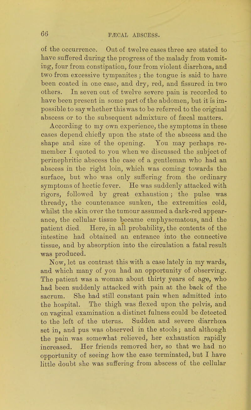 of tlie occurrence. Out of twelve cases three are stated to liave suffered during tlie progress of the malady from vomit- ing, four from constipation, four from violent diarrhoea, and two from excessive tympanites ; the tongue is said to have been coated in one case, and dry, red, and fissured in two others. In seven out of twelve severe pain is recorded to have been present in some part of the abdomen, but it is im- possible to say whether this was to be referred to the original abscess or to the subsequent admixture of feecal matters. According to my own experience, the symptoms in these cases depend chiefly upon the state of the abscess and the shape and size of the opening. You may perhaps re- member I quoted to you when we discussed the subject of perinephritic abscess the case of a gentleman who had an abscess in the right loin, which was coming towards the surface, but who was only suffering from the ordinary symptoms of hectic fever. He was suddenly attacked with rigors, followed by great exhaustion; the pulse was thready, the countenance sunken, the extremities cold, whilst the skin over the tumour assumed a dark-red appear- ance, the cellular tissue became emphysematous,, and the patient died. Here, in all probability, the contents of the intestine had obtained an entrance into the connective tissue, and by absorption into the circulation a fatal result was produced. Now, let us contrast this with a case lately in my wards, and which many of you had an opportunity of observing. The patient was a woman about thirty years of age, who had been suddenly attacked with pain at the back of the sacrum. She had still constant pain when admitted into the hospital. The thigh was flexed upon the pelvis, and on vaginal examination a distinct fulness could be detected to the left of the uterus. Sudden and severe diarrhoea set in, and pus was observed in the stools; and although the pain was somewhat relieved, her exhaustion rapidly increased. Her friends removed her, so that we had no opportunity of seeing how the case terminated, but I have little doubt she was suffering from abscess of the cellular