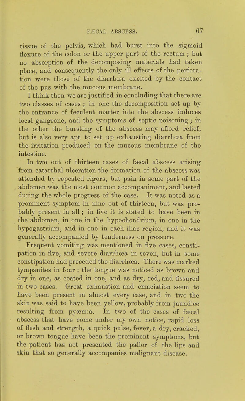 tissue of the pelvis, which had burst into the sigmoid flexure of the colon or the upper part of the rectum ; but no absorption of the decomposing materials had taken place, and consequently the only ill effects of the perfora- tion were those of the diarrhoea excited by the contact of the pus with the mucous membrane. I think then we are justified in concluding that there are two classes of cases j in one the decomposition set up by the entrance of feculent matter into the abscess induces local gangrene, and the symptoms of septic poisoning; in the other the bursting of the abscess may afford relief, but is also very apt to set up exhausting diarrhoea from the irritation produced on the mucous membrane of the intestine. In two out of thirteen cases of fgecal abscess arising from catarrhal ulceration the formation of the abscess was attended by repeated rigors, but pain in some part of the abdomen was the most common accompaniment, and lasted during the whole progress of the case. It was noted as a prominent symptom in nine out of thirteen, but was pro- bably present in all; in five it is stated to have been in the abdomen, in one in the hypochondrium, in one in the hypogastrium, and in one in each iliac region, and it was generally accompanied by tenderness on pressure. Frequent vomiting was mentioned in five cases, consti- pation in five, and severe diarrhoea in seven, but in some constipation had preceded the diarrhoea. There was marked tympanites in four; the tongue was noticed as brown and dry in one, as coated in one, and as dry, red, and fissured in two cases. Great exhaustion and emaciation seem to have been present m almost every case, and in two the skin was said to have been yellow, probably from jaundice resulting from pyaemia. In two of the cases of fgecal abscess that have come under my own notice, rapid loss of flesh and strength, a quick pulse, fever, a dry, cracked, or brown tongue have been the prominent symptoms, but the patient has not presented the pallor of the lips and skin that so generally accompanies malignant disease.