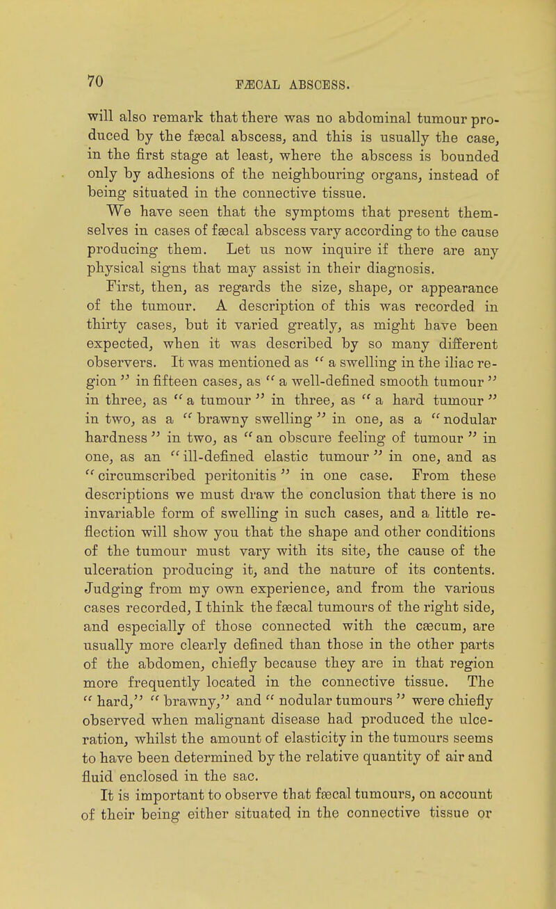 will also remark that there was no abdominal tumour pro- duced by the fsecal abscess, and this is usually the case, in the first stage at least, where the abscess is bounded only by adhesions of the neighbouring organs, instead of being situated in the connective tissue. We have seen that the symptoms that present them- selves in cases of f gecal abscess vary according to the cause producing them. Let us now inquire if there are any physical signs that may assist in their diagnosis. First, then, as regards the size, shape, or appearance of the tumour. A description of this was recorded in thirty cases, but it varied greatly, as might have been expected, when it was described by so many different observers. It was mentioned as  a swelling in the iliac re- gion in fifteen well-defined smooth tumour  in three, as  a tumour  in three, as  a hard tumour  in two, as a  brawny swelling  in one, as a  nodular hardness  in two, as  an obscure feeling of tumour  in one, as an  ill-defined elastic tumour  in one, and as circumscribed peritonitis  in one case. From these descriptions we must draw the conclusion that there is no invariable form of swelling in such cases, and a little re- flection will show you that the shape and other conditions of the tumour must vary with its site, the cause of the ulceration producing it, and the nature of its contents. Judging from my own experience, and from the various cases recorded, I think the faecal tumours of the right side, and especially of those connected with the caecum, are usually more clearly defined than those in the other parts of the abdomen, chiefly because they are in that region more frequently located in the connective tissue. The  hard,  brawny, and  nodular tumours  were chiefly observed when malignant disease had produced the ulce- ration, whilst the amount of elasticity in the tumours seems to have been determined by the relative quantity of air and fluid enclosed in the sac. It is important to observe that fgecal tumours, on account of their being either situated in the connective tissue or