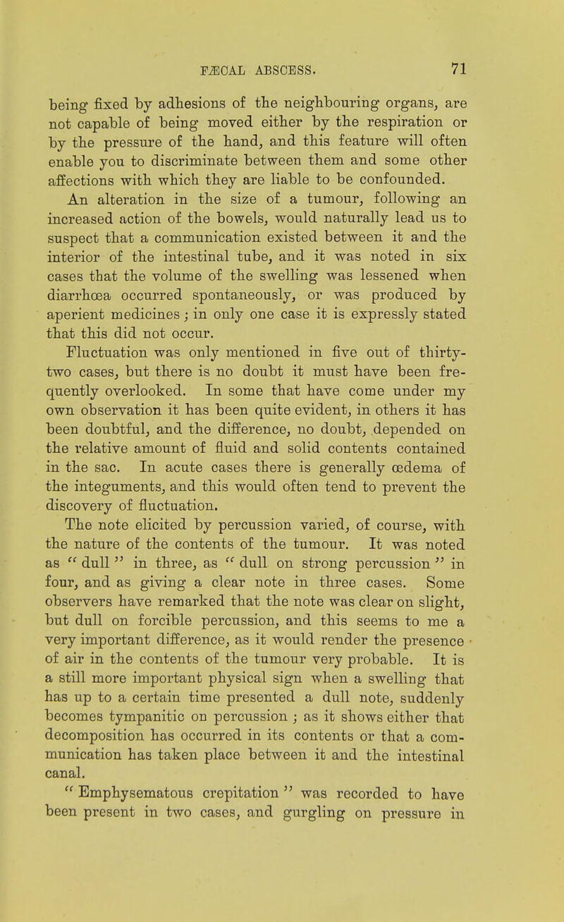 being fixed by adhesions of the neighbouring organs, are not capable of being moved either by the respiration or by the pressure of the hand, and this feature will often enable you to discriminate between them and some other affections with which they are liable to be confounded. An alteration in the size of a tumour, following an increased action of the bowels, would naturally lead us to suspect that a communication existed between it and the interior of the intestinal tube, and it was noted in six cases that the volume of the swelling was lessened when diarrhoea occurred spontaneously, or was produced by aperient medicines j in only one case it is expressly stated that this did not occur. Fluctuation was only mentioned in five out of thirty- two cases, but there is no doubt it must have been fre- quently overlooked. In some that have come under my own observation it has been quite evident, in others it has been doubtful, and the difference, no doubt, depended on the relative amount of fluid and solid contents contained in the sac. In acute cases there is generally oedema of the integuments, and this would often tend to prevent the discovery of fluctuation. The note elicited by percussion varied, of course, with the nature of the contents of the tumour. It was noted as  dull  in three, as  dull on strong percussion  in four, and as giving a clear note in three cases. Some observers have remarked that the note was clear on slight, but dull on forcible percussion, and this seems to me a very important difference, as it would render the presence • of air in the contents of the tumour very probable. It is a still more important physical sign when a swelling that has up to a cei'tain time presented a dull note, suddenly becomes tympanitic on percussion ; as it shows either that decomposition has occurred in its contents or that a com- munication has taken place between it and the intestinal canal.  Emphysematous crepitation  was recorded to have been present in two cases, and gurgling on pressure in