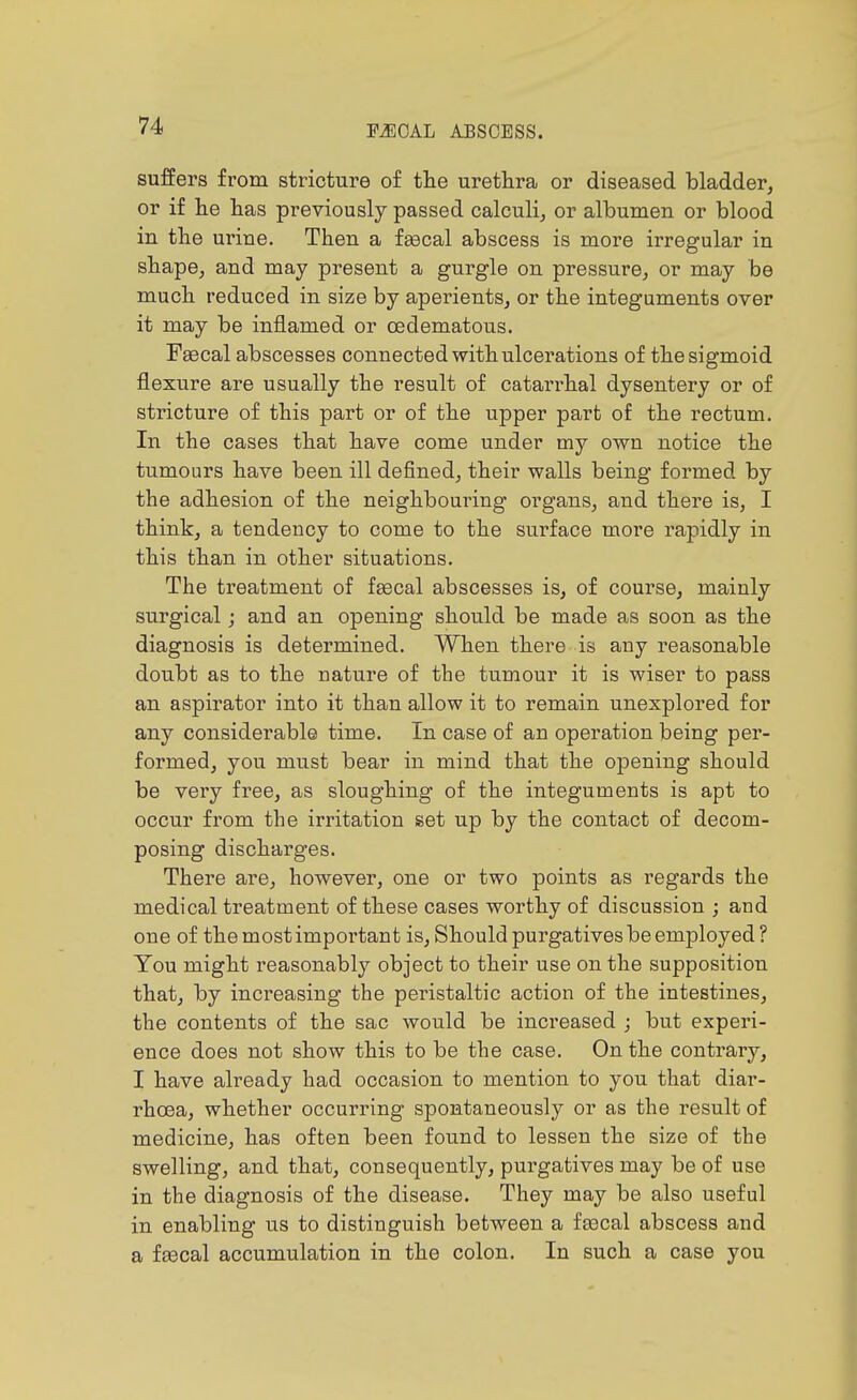 ABSCESS. suffers from stricture of the urethra or diseased bladder, or if lie has previously passed calculi, or albumen or blood in the urine. Then a fgecal abscess is more irregular in shape, and may present a gurgle on pressure, or may be much reduced in size by aperients, or the integuments over it may be inflamed or cedematous. Fgecal abscesses connected with ulcerations of the sigmoid flexure are usually the result of catarrhal dysentery or of stricture of this part or of the upper part of the rectum. In the cases that have come under my own notice the tumours have been ill defined, their walls being formed by the adhesion of the neighbouring organs, and there is, I think, a tendency to come to the surface more rapidly in this than in other situations. The treatment of fsecal abscesses is, of course, mainly surgical; and an opening should be made as soon as the diagnosis is determined. When there is any reasonable doubt as to the nature of tbe tumour it is wiser to pass an aspirator into it than allow it to remain unexplored for any considerable time. In case of an operation being per- formed, you must bear in mind that the opening should be very free, as sloughing of the integuments is apt to occur from the irritation set up by the contact of decom- posing discharges. There are, however, one or two points as regards the medical treatment of these cases worthy of discussion ; and one of the most important is. Should purgatives be employed? You might reasonably object to their use on the supposition that, by increasing the peristaltic action of the intestines, the contents of the sac would be increased ; but experi- ence does not show this to be the case. On the contrary, I have already had occasion to mention to you that diar- rhoea, whether occurring spontaneously or as the result of medicine, has often been found to lessen the size of the swelling, and that, consequently, purgatives may be of use in the diagnosis of the disease. They may be also useful in enabling us to distinguish between a faacal abscess and a faecal accumulation in the colon. In such a case you