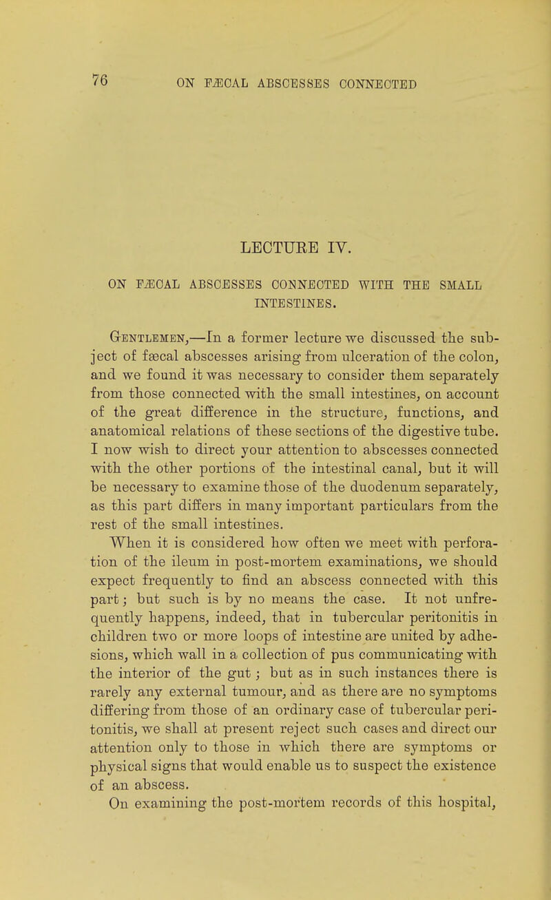 LECTURE lY. ON PiECAL ABSCESSES CONNECTED WITH THE SMALL INTESTINES. Gentlemen^—In a former lecture we discussed the sub- ject of fgecal abscesses arising from ulceration of the colon, and we found it was necessary to consider tbem separately from tbose connected with the small intestines, on account of the great difference in the structure, functions, and anatomical relations of these sections of the digestive tube. I now wish to direct your attention to abscesses connected with the other portions of the intestinal canal, but it will be necessary to examine those of the duodenum separately, as this part differs in many important particulars from the rest of the small intestines. When it is considered how often we meet with perfora- tion of the ileum in post-mortem examinations, we should expect frequently to find an abscess connected with this part; but such is by no means the case. It not unfre- quently happens, indeed, that in tubercular peritonitis in children two or more loops of intestine are united by adhe- sions, which wall in a collection of pus communicating with the interior of the gut; but as in such instances there is rarely any external tumour, and as there are no symptoms differing from those of an ordinary case of tubercular peri- tonitis, we shall at present reject such cases and direct our attention only to those in which there are symptoms or physical signs that would enable us to suspect the existence of an abscess. On examining the post-mortem records of this hospital,