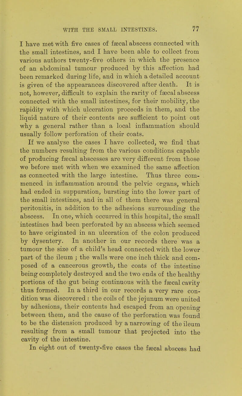 I have met witli five cases of fgecal abscess connected witli the small intestines, and I have been able to collect from vai'ious authors twenty-five others in which the presence of an abdominal tumour produced by this affection had been remarked during life, and in which a detailed account is given of the appearances discovered after death. It is not, however, difficult to explain the rarity of fa3cal abscess connected with the small intestines, for their mobility, the rapidity with which ulceration proceeds in them, and the liquid nature of their contents are sufficient to point out why a general rather than a local inflammation should usually follow perforation of their coats. If we analyse the cases I have collected, we find that the numbers resulting from the various conditions capable of producing faecal abscesses are very different from those we before met with when we examined the same affection as connected with the large intestine. Thus three com- menced in inflammation around the pelvic organs, which had ended in suppuration, bursting into the lower part of the small intestines, and in all of them there was general peritonitis, in addition to the adhesions surrounding the abscess. In one, which occurred in this hospital, the small intestines had been perforated by an abscess which seemed to have originated in an ulceration of the colon produced by dysentery. In another in our records there was a tumour the size of a child^s head connected with the lower part of the ileum ; the walls were one inch thick and com- posed of a cancerous growth, the coats of the intestine being completely destroyed and the two ends of the healthy portions of the gut being continuous with the faecal cavity thus formed. In a third in our records a very rare con- dition was discovered : the coils of the jejunum were united by adhesions, their contents had escaped from an opening between them, and the cause of the perforation was found to be the distension produced by a narrowing of the ileum resulting from a small tumour that projected into the cavity of the intestine. In eight out of twenty-five cases the feecal abscess had