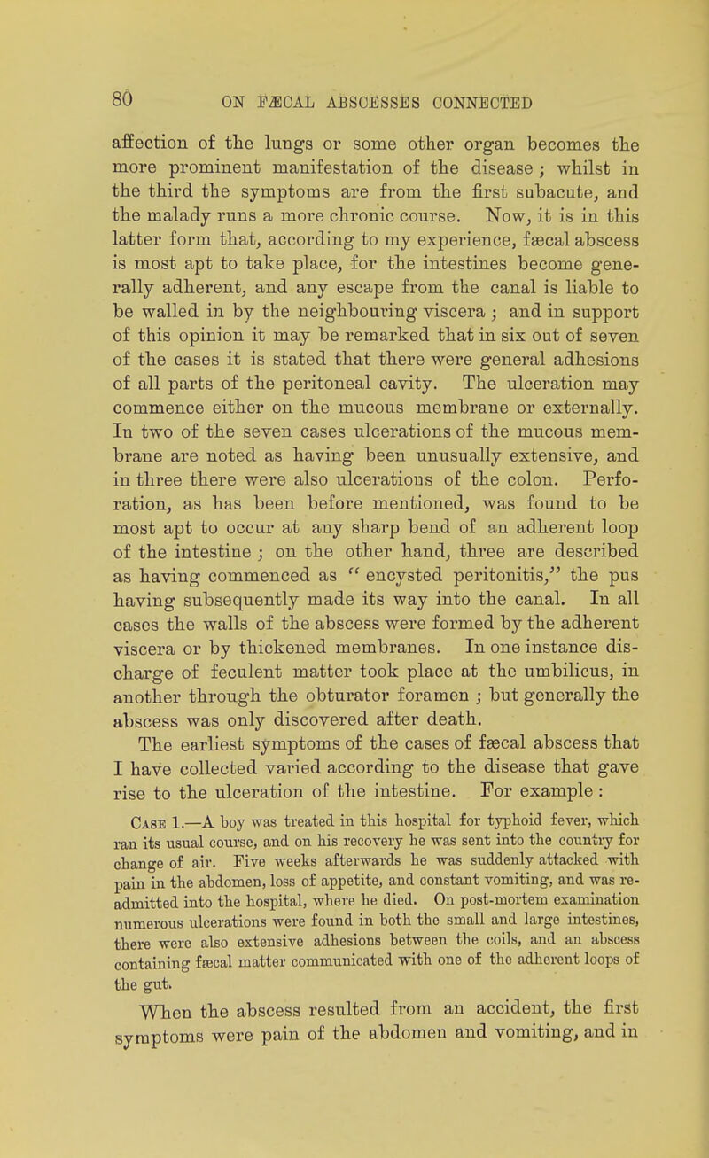 affection of the lungs or some other organ becomes the more prominent manifestation of the disease ; whilst in the third the symptoms are from the first subacute, and the malady runs a more chronic course. Now, it is in this latter form that, according to my experience, f»cal abscess is most apt to take place, for the intestines become gene- rally adherent, and any escape from the canal is liable to be walled in by the neighboui'ing viscera ; and in support of this opinion it may be remarked that in six out of seven of the cases it is stated that there were general adhesions of all parts of the peritoneal cavity. The ulceration may commence either on the mucous membrane or externally. In two of the seven cases ulcerations of the mucous mem- brane are noted as having been unusually extensive, and in three there were also ulcerations of the colon. Perfo- ration, as has been before mentioned, was found to be most apt to occur at any sharp bend of an adherent loop of the intestine ; on the other hand, three are described as having commenced as  encysted peritonitis,^' the pus having subsequently made its way into the canal. In all cases the walls of the abscess were formed by the adherent viscera or by thickened membranes. In one instance dis- charge of feculent matter took place at the umbilicus, in another through the obturator foramen j but generally the abscess was only discovered after death. The earliest symptoms of the cases of feecal abscess that I have collected varied according to the disease that gave rise to the ulceration of the intestine. For example : Case 1.—A boy was treated in this hospital for typhoid fever, which ran its usual course, and on his recovery he was sent into the country for change of air. Five weeks afterwards he was suddenly attacked with pain in the abdomen, loss of appetite, and constant vomiting, and was re- admitted into the hospital, where he died. On post-mortem examination numerous ulcerations were found in both the small and large intestines, there were also extensive adhesions between the coils, and an abscess containing fsecal matter communicated with one of the adherent loops of the gut. When the abscess resulted from an accident, the first symptoms were pain of the abdomen and vomiting, and in