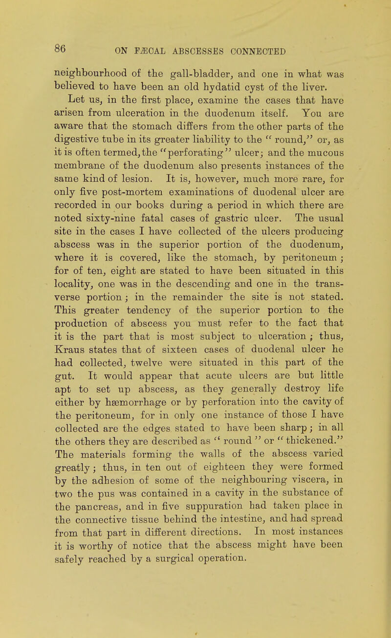 neighbourliood of the gall-bladder, and one in what was believed to have been an old hydatid cyst of the liver. Let us, in the first place, examine the cases that have arisen from ulceration in the duodenum itself. You are aware that the stomach differs from the other parts of the digestive tube in its greater liability to the  round/' or, as it is often termed,the perforating ulcer; and the mucous membrane of the duodenum also presents instances of the same kind of lesion. It is, however, much more rare, for only five post-mortem examinations of duodenal ulcer are recorded in our books during a period in which there are noted sixty-nine fatal cases of gastric ulcer. The usual site in the cases I have collected of the ulcers producing abscess was in the superior portion of the duodenum, where it is covered, like the stomach, by peritoneum ; for of ten, eight are stated to have been situated in this locality, one was in the descending and one in the trans- verse portion; in the remainder the site is not stated. This greater tendency of the superior portion to the production of abscess you must refer to the fact that it is the part that is most subject to ulceration ; thus, Kraus states that of sixteen cases of duodenal ulcer he had collected, twelve were situated in this part of the gut. It would appear that acute ulcers are but little apt to set up abscess, as they generally destroy life either by haemorrhage or by perforation into the cavity of the peritoneum, for in only one instance of those I have collected are the edges stated to have been sharp; in all the others they are described as  round  or  thickened. The materials foi-ming the walls of the abscess varied greatly; thus, in ten out of eighteen they were formed by the adhesion of some of the neighbouring viscera, in two the pus was contained in a cavity in the substance of the pancreas, and in five suppuration had taken place in the connective tissue behind the intestine, and had spread from that part in different directions. In most instances it is worthy of notice that the abscess might have been safely reached by a surgical operation.